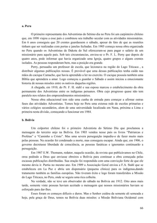 66
a. Peru
O primeiro representante dos Adventistas do Sétimo dia no Peru foi um carpinteiro chileno
que, em 1898 viajou a esse país e combinou seu trabalho secular com as atividades missionárias.
Em 6 anos conseguiu que 20 crentes guardassem o sábado, apesar do fato de que as reuniões
tinham que ser realizadas com portas e janelas fechadas. Em 1905 começa nossa obra organizada
no Peru quando os Adventistas de Dakota do Sul ofereceram-se para pagar o salário de um
missionário para aquele país. Sob tais circunstancias, enviou-se o Pr. F. L. Perry que depois de
quatro anos, pode informar que havia organizado uma Igreja, quatro grupos e alguns crentes
isolados. As pessoas responderam bem, mas a posição era grande.
Perry, persuadiu um professor de escola, que lecionava na região do Lago Titicaca , a
distribuir algumas publicações nossas. È provável que uma dessas publicações tenha caído nas
mãos do cacique Camacho, que havia aprendido a ler no exercito. O cacique possuía também uma
Bíblia que aprendera a amar. Logo começou a guardar o Sábado e assim iniciou a emocionante
historia de nossas missões entre os nativos daquelas regiões.
A chegada, em 1910, do Pr. F. H. stahl e sua esposa marcou o estabelecimento da obra
permanente dos Adventistas entre os indígenas peruanos. Obra cujo progresso quase não tem
paralelo nos relatos dos empreendimentos missionários.
Nossa obra educacional tem sido uma cunha de entrada para começar a afirmar outras
fases das atividades Adventistas. Temos hoje no Peru uma extensa rede de escolas primarias e
vários colégios secundários, alem de uma universidade localizada em Nana, próxima a Lima e
primeira nesta divisão, começando a funcionar em 1984.
b. Bolívia
Um colportor chileno foi o primeiro Adventista do Sétimo Dia que proclamou a
mensagem do terceiro anjo na Bolívia. Em 1903 vendeu nesse país os livros “Patriarcas e
Profetas” e “Caminho a Cristo”. Mas uma severa perseguição impediu-o de fazer muito mais
pelas pessoas. Na ocasião foi condenado a morte, mas conseguiu escapar. Ainda que, em 1906, o
governo decretasse liberdade de consciência, as pessoas fanáticas e ignorantes continuarão a
perseguição.
Em 1907 E.W. Thomann, redator, naquela ocasião, da revista que publicávamos no Chile,
orou pedindo a Deus que enviasse obreiros a Bolívia para continuar a obra começada pelas
escassas publicações distribuídas. Sua oração foi respondida com uma convicção forte de que ele
mesmo devia ir. Partiu no mesmo ano. Em 1909 a Associação Geral enviou a F.A. Stahl que se
estabeleceu em La Paz e abriu um dispensário (pequena clinica) para os indígenas,dando
tratamento também as famílias européias. Não tiveram êxito e logo foram transferidos a Missão
do Lago Titicaca, no Peru, onde se seguiu uma rica colheita.
Na verdade, não se teve um observador do sábado na Bolívia ate 1912. Oito anos mais
tarde, somente vinte pessoas haviam aceitado a mensagem que nossos missionários haviam se
esforçado para dar-lhes.
Esses foram os começos difíceis e duros. Mas o Senhor cuidou da semente ali semeada e
hoje, pela graça de Deus, temos na Bolívia duas missões: a Missão Boliviana Ocidental com
 