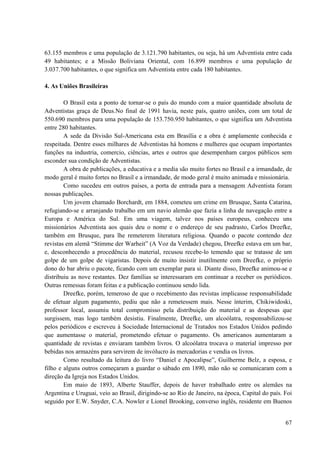 67
63.155 membros e uma população de 3.121.790 habitantes, ou seja, há um Adventista entre cada
49 habitantes; e a Missão Boliviana Oriental, com 16.899 membros e uma população de
3.037.700 habitantes, o que significa um Adventista entre cada 180 habitantes.
4. As Uniões Brasileiras
O Brasil esta a ponto de tornar-se o país do mundo com a maior quantidade absoluta de
Adventistas graça de Deus.No final de 1991 havia, neste país, quatro uniões, com um total de
550.690 membros para uma população de 153.750.950 habitantes, o que significa um Adventista
entre 280 habitantes.
A sede da Divisão Sul-Americana esta em Brasília e a obra é amplamente conhecida e
respeitada. Dentre esses milhares de Adventistas há homens e mulheres que ocupam importantes
funções na industria, comercio, ciências, artes e outros que desempenham cargos públicos sem
esconder sua condição de Adventistas.
A obra de publicações, a educativa e a media são muito fortes no Brasil e a irmandade, de
modo geral é muito fortes no Brasil e a irmandade, de modo geral é muito animada e missionária.
Como sucedeu em outros países, a porta de entrada para a mensagem Adventista foram
nossas publicações.
Um jovem chamado Borchardt, em 1884, cometeu um crime em Brusque, Santa Catarina,
refugiando-se e arranjando trabalho em um navio alemão que fazia a linha de navegação entre a
Europa e América do Sul. Em uma viagem, talvez nos países europeus, conheceu uns
missionários Adventista aos quais deu o nome e o endereço de seu padrasto, Carlos Dreefke,
também em Brusque, para lhe remeterem literatura religiosa. Quando o pacote contendo dez
revistas em alemã “Stimme der Warheit” (A Voz da Verdade) chegou, Dreefke estava em um bar,
e, desconhecendo a procedência do material, recusou recebe-lo temendo que se tratasse de um
golpe de um golpe de vigaristas. Depois de muito insistir inutilmente com Dreefke, o próprio
dono do bar abriu o pacote, ficando com um exemplar para si. Diante disso, Dreefke animou-se e
distribuiu as nove restantes. Dez famílias se interessaram em continuar a receber os periódicos.
Outras remessas foram feitas e a publicação continuou sendo lida.
Dreefke, porém, temeroso de que o recebimento das revistas implicasse responsabilidade
de efetuar algum pagamento, pediu que não a remetessem mais. Nesse ínterim, Chikiwidoski,
professor local, assumiu total compromisso pela distribuição do material e as despesas que
surgissem, mas logo também desistiu. Finalmente, Dreefke, um alcoólatra, responsabilizou-se
pelos periódicos e escreveu à Sociedade Internacional de Tratados nos Estados Unidos pedindo
que aumentasse o material, prometendo efetuar o pagamento. Os americanos aumentaram a
quantidade de revistas e enviaram também livros. O alcoólatra trocava o material impresso por
bebidas nos armazéns para servirem de invólucro às mercadorias e vendia os livros.
Como resultado da leitura do livro “Daniel e Apocalipse”, Guilherme Belz, a esposa, e
filho e alguns outros começaram a guardar o sábado em 1890, mão não se comunicaram com a
direção da Igreja nos Estados Unidos.
Em maio de 1893, Alberte Stauffer, depois de haver trabalhado entre os alemães na
Argentina e Uruguai, veio ao Brasil, dirigindo-se ao Rio de Janeiro, na época, Capital do país. Foi
seguido por E.W. Snyder, C.A. Nowler e Lionel Brooking, converso inglês, residente em Buenos
 