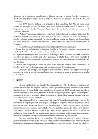 68
Aires que havia ingressado na colportagem. Durante os meses restantes, Stauffer colportou em
Rio Claro, São Paulo, onde vendeu o livro “O Conflito dos Séculos” ao avô do Pr. Luiz
Waldvogel.
Em 1894, Stauffer dedicou-se a colportar no Rio Grande do Sul. Ali, em Santa Maria
vendeu um exemplar de cada livro que trazia a um senhor chamado Ernesto Schwantes e, em
Taquari, no mesmo Estado, Germano Preuss, dono de um hotel, adquiriu um exemplar de
“Patriarca e Profetas”.
William Thurston, para atender os colportores no trabalho que ia ser feito, chegou ao Rio
de Janeiro trazendo duas caixas de livros e revistas em 1894. A maioria dos livros era em inglês e
alemão e, alguma coisa em espanhol. Formou-se no Rio de Janeiro um deposito que foi o embrião
de nossa atual casa Publicadora Brasileira. Chamavam-se de “Sociedade Internacional de
Tratados”.
Enquanto isso, em três lugares diferentes algo importantíssimo acontecia:
a. Como fruto do trabalho dos colportores Stauffer e Bachmeier, surgiram interessados nas
cidades de Rio Claro, Piracicaba e Indaiatuba, Estado de São Paulo.
b. Colportores em Gaspar Alto, então distrito de Brusque, Santa Cantarina, em 1894, Bachmeier
encontrou um grupo de crentes que estava guardando o sábado desde 1890, como resultado da
leitura de revistas e livros enviados a uma pessoa indicada por um criminoso e disseminados por
um alcoólatra
c. Alberto Stauffer aparece, a cavalo, em Santa Maria do Jetiba, Espírito Santo, vendendo o “ O
Conflito do Século”, onde despertou grande interesse entre os alemães luteranos.
A história do começo e do progresso de nossa obra no Brasil é tão impressionante que
animamos o leitor a ampliar seus conhecimentos recorrendo a obras de consulta mencionadas
neste trabalho.
5. Equador
A obra na República do Equador foi organizada em 1906. Desde sua organização até
meados da década de 80 fez parte da União Incaica, passado a depender diretamente da Divisão
Sul-Americana. A Junta da Divisão, reunida em novembro de 1992 entendeu que, devido ao
desenvolvimento da obra e das perspectivas de uma evangelização mais rápida, havia chegado o
momento de dividir o território, criando-se uma nova missão. Hoje há duas missões: uma com
sede em Guayaquil e outra em Quito.
Nossa obra no Equador começou em 1904, quando Tomas Davis, conhecido como um dos
iniciadores da colportagem do Chile, chegou a Guayaquil e colportou em todas as cidades e povos
situados ao longo da estrada de ferro que liga Guayaquil a Quito. Naquele tempo os padres
manejavam as coisas segundo sua vontade. Por isso, quando a esposa do irmão Davis adoeceu
gravemente e morreu. Foi-lhe negado o privilégio de ser sepultada no cemitério apesar das
súplicas de nosso irmão. Levou a sua querida esposa a um campo solitário, cavou uma sepultura
com as próprias mãos e a sepultou em uma tumba que somente os anjos conhecem.
No ano seguinte, chegou o evangelista J.G. Casebeer, mas os primeiros esforços,
aparentemente não tiveram êxito. Em 1907, como resultado da semente lançada pela colportagem,
batizaram-se as duas primeiras pessoas, cumprindo-se a promessa que diz: “Lança teu pão sobre
 
