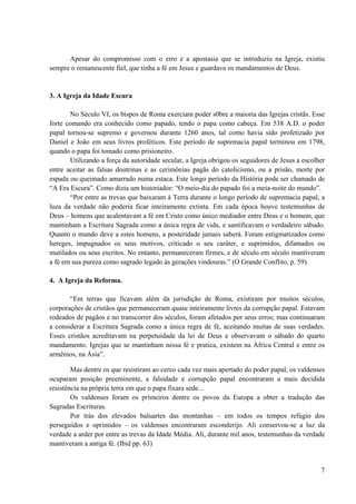 7
Apesar do compromisso com o erro e a apostasia que se introduziu na Igreja, existiu
sempre o remanescente fiel, que tinha a fé em Jesus e guardava os mandamentos de Deus.
3. A Igreja da Idade Escura
No Século VI, os bispos de Roma exerciam poder s0bre a maioria das Igrejas cristãs. Esse
forte comando era conhecido como papado, tendo o papa como cabeça. Em 538 A.D. o poder
papal tornou-se supremo e governou durante 1260 anos, tal como havia sido profetizado por
Daniel e João em seus livros proféticos. Este período de supremacia papal terminou em 1798,
quando o papa foi tomado como prisioneiro.
Utilizando a força da autoridade secular, a Igreja obrigou os seguidores de Jesus a escolher
entre aceitar as falsas doutrinas e as cerimônias pagãs do catolicismo, ou a prisão, morte por
espada ou queimado amarrado numa estaca. Este longo período da História pode ser chamado de
“A Era Escura”. Como dizia um historiador: “O meio-dia do papado foi a meia-noite do mundo”.
“Por entre as trevas que baixaram à Terra durante o longo período de supremacia papal, a
luza da verdade não poderia ficar inteiramente extinta. Em cada época houve testemunhas de
Deus – homens que acalentavam a fé em Cristo como único mediador entre Deus e o homem, que
mantinham a Escritura Sagrada como a única regra de vida, e santificavam o verdadeiro sábado.
Quanto o mundo deve a estes homens, a posteridade jamais saberá. Foram estigmatizados como
hereges, impugnados os seus motivos, criticado o seu caráter, e suprimidos, difamados ou
mutilados ou seus escritos. No entanto, permaneceram firmes, e de século em século mantiveram
a fé em sua pureza como sagrado legado às gerações vindouras.” (O Grande Conflito, p. 59).
4. A Igreja da Reforma.
“Em terras que ficavam além da jurisdição de Roma, existiram por muitos séculos,
corporações de cristãos que permaneceram quase inteiramente livres da corrupção papal. Estavam
rodeados de pagãos e no transcorrer dos séculos, foram afetados por seus erros; mas continuaram
a considerar a Escritura Sagrada como a única regra de fé, aceitando muitas de suas verdades.
Esses cristãos acreditavam na perpetuidade da lei de Deus e observavam o sábado do quarto
mandamento. Igrejas que se mantinham nessa fé e pratica, existem na África Central e entre os
armênios, na Ásia”.
Mas dentre os que resistiram ao cerco cada vez mais apertado do poder papal, os valdenses
ocuparam posição preeminente, a falsidade e corrupção papal encontraram a mais decidida
resistência na própria terra em que o papa fixara sede...
Os valdenses foram os primeiros dentre os povos da Europa a obter a tradução das
Sagradas Escrituras.
Por trás dos elevados baluartes das montanhas – em todos os tempos refúgio dos
perseguidos e oprimidos – os valdenses encontraram esconderijo. Ali conservou-se a luz da
verdade a arder por entre as trevas da Idade Média. Ali, durante mil anos, testemunhas da verdade
mantiveram a antiga fé. (Ibid pp. 63)
 