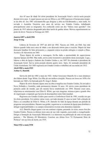 72
Aos 43 anos de idade foi eleito presidente da Associação Geral e serviu nesta posição
durante nove anos. A seguir passou um ano na África e, em 1898 regressou à Europa para ocupar-
se da obra ali. Em 1901 solicitaram-lhe que dirigisse a obra na Grã-Bretanha e, mais tarde, foi
enviado à Austrália. Encerrou seus anos de serviço nos Estados Unidos, trabalhando
principalmente entre os imigrantes. Era conhecido como um dos “líderes mais queridos”. Em
janeiro de 1915 adoeceu desgastado pela dura tarefa de ganhar almas. Morreu repentinamente no
posto do dever. Nasceu na Noruega em 1845.
Janeiro/1897 a abril/1901
Jorge Irving
Liderou de fevereiro de 1897 até abril de 1901. Nasceu em 1844, em Ohil. Sua mãe
faleceu quando tinha nove anos de idade e aos dezessete entrou para o exercito. Depois de lutar
dezessete batalhas foi feito prisioneiro; e, enquanto estava na prisão entregou o coração a Deus.
Aceitou a fé Adventista em 1885.
Pouco depois de aceitar a mensagem, foi-lhe dada a oportunidade de supervisionar
algumas Igrejas em Ohil. Mas tarde, serviu como tesoureiro e presidente desta associação. Logo,,
liderou a obra da Igreja a Sudeste dos Estados Unidos e, em 1897 foi chamado à presidente da
Associação Geral. Serviu nesta posição durante quatro anos. Após, foi nomeado presidente da
União Australiana. Em 1905 regressou aos Estados Unidos e trabalhou até sua morte em 1913.
Abril/1902 a maio/1922
Arthur G. Daniells
Serviu de abril de 1902 a maio de 1922. Arthur Grosvenor Daniells foi o mais dinâmico
dos líderes desde Tiago White. Era filho de um médico-cirurgião. Nasceu em Iowa em 1858 e foi
batizado em 1868 e foi batizado pelo Pr. Jorge I. Butler.
Depois de servir durante alguns anos na obra evangélica nos Estados Unidos, foi enviado à
Nova Zelândia e Austrália, onde permaneceu durante 14 anos. Ali serviu como presidente da
primeira união do mundo, que ele mesmo havia estabelecido em 1894. Durante esses anos,
relacionou-se estreitamente com Ellen G. White, que sem imaginar, treinou-o para a grande obra
de organização e expansão que haveria de desempenhar como líder mundial.
Regressou aos Estados Unidos para assistir a Conferência Geral de 1901, ocasião em que
foi eleito presidente. Foi reeleito várias vezes, servindo durante 21 anos no total. Sob a direção de
Deus e os conselhos de Ellen G. White, o Pr. Daniells foi líder da Igreja durante um período de
progresso sem precedentes. Durante sua gestão, organizou-se a estrutura da Igreja para distribuir e
delegar responsabilidades e os campos missionários tiveram uma dramática expansão.
A.G. Daniells chegou quase a ser um contínuo viajante, passando, às vezes, meses fora dos
Estados Unidos. Passou os últimos treze anos de sua vida viajando, escrevendo e evangelizando.
Dirigiu a formação da Associação Ministerial e se interessou na publicação de uma revista para
pastores – The Ministry (O Ministério). Concluiu seu último livro “O Permanente Dom de
Profecia” em seu leito de morte, em 1935.
Maio/1922 a maio/1930
 
