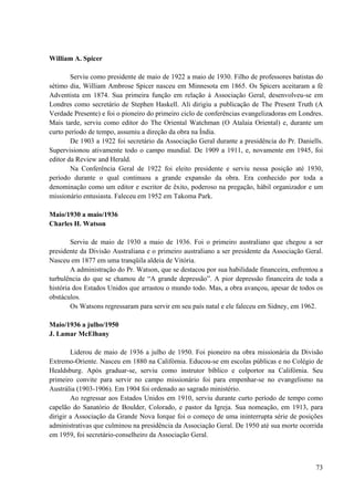73
William A. Spicer
Serviu como presidente de maio de 1922 a maio de 1930. Filho de professores batistas do
sétimo dia, William Ambrose Spicer nasceu em Minnesota em 1865. Os Spicers aceitaram a fé
Adventista em 1874. Sua primeira função em relação à Associação Geral, desenvolveu-se em
Londres como secretário de Stephen Haskell. Ali dirigiu a publicação de The Present Truth (A
Verdade Presente) e foi o pioneiro do primeiro ciclo de conferências evangelizadoras em Londres.
Mais tarde, serviu como editor do The Oriental Watchman (O Atalaia Oriental) e, durante um
curto período de tempo, assumiu a direção da obra na Índia.
De 1903 a 1922 foi secretário da Associação Geral durante a presidência do Pr. Daniells.
Supervisionou ativamente todo o campo mundial. De 1909 a 1911, e, novamente em 1945, foi
editor da Review and Herald.
Na Conferência Geral de 1922 foi eleito presidente e serviu nessa posição até 1930,
período durante o qual continuou a grande expansão da obra. Era conhecido por toda a
denominação como um editor e escritor de êxito, poderoso na pregação, hábil organizador e um
missionário entusiasta. Faleceu em 1952 em Takoma Park.
Maio/1930 a maio/1936
Charles H. Watson
Serviu de maio de 1930 a maio de 1936. Foi o primeiro australiano que chegou a ser
presidente da Divisão Australiana e o primeiro australiano a ser presidente da Associação Geral.
Nasceu em 1877 em uma tranqüila aldeia de Vitória.
A administração do Pr. Watson, que se destacou por sua habilidade financeira, enfrentou a
turbulência do que se chamou de “A grande depressão”. A pior depressão financeira de toda a
história dos Estados Unidos que arrastou o mundo todo. Mas, a obra avançou, apesar de todos os
obstáculos.
Os Watsons regressaram para servir em seu país natal e ele faleceu em Sidney, em 1962.
Maio/1936 a julho/1950
J. Lamar McElhany
Liderou de maio de 1936 a julho de 1950. Foi pioneiro na obra missionária da Divisão
Extremo-Oriente. Nasceu em 1880 na Califórnia. Educou-se em escolas públicas e no Colégio de
Healdsburg. Após graduar-se, serviu como instrutor bíblico e colportor na Califórnia. Seu
primeiro convite para servir no campo missionário foi para empenhar-se no evangelismo na
Austrália (1903-1906). Em 1904 foi ordenado ao sagrado ministério.
Ao regressar aos Estados Unidos em 1910, serviu durante curto período de tempo como
capelão do Sanatório de Boulder, Colorado, e pastor da Igreja. Sua nomeação, em 1913, para
dirigir a Associação da Grande Nova Iorque foi o começo de uma ininterrupta série de posições
administrativas que culminou na presidência da Associação Geral. De 1950 até sua morte ocorrida
em 1959, foi secretário-conselheiro da Associação Geral.
 