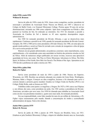 74
Julho/1950 a maio/1954
William H. Branson
Serviu de julho de 1950 a maio de 1954. Atuou como evangelista, escritor, presidente de
associação e presidente da Associação Geral. Nasceu em Illinois, em 1887 e educou-se no
Colégio de Batlle Creek e no Emanuel Missionary College. Prestou quase 50 anos de serviço
denominacional, iniciando em 1906 como colportor. Após fazer evangelismo na Flórida e obra
pastoral na Carolina do Sul, foi ordenado ao ministério. Em 1911 foi chamado a presidir a
Associação da Carolina do Sul e durante os 43 anos seguintes desempenhou cargos
administrativos.
Em 1920 foi nomeado presidente da Divisão Africana, a que se desenvolveu mais
rapidamente. Continuou a presidi-la até 1930, quando foi nomeado presidente da Divisão Central-
Européia. De 1938 a 1940 serviu como presidente a Divisão Chinesa. Em 1946, em uma época de
grande tensão política e social na China foi enviado com a missão de reorganizar a obra da Igreja
ali e serviu nessa posição até 1949.
Branson era um grande administrador, um poderoso construtor, tanto materialmente, como
espiritualmente, e foi considerado como uma autoridade na história das primeiras missões no Sul
da África. Além de numerosos artigos publicados em nossas revistas, escreveu uma apreciável
quantidade de livros, tais como: The Way to Christ, Missionary Adventures in África, The Holy
Spirit, In Defense of the Fainth, How Men Are Saved e The Drama of the Ages. Aposentou-se em
1954 devido a problemas de saúde e morreu em 1961.
Maio/1954 a julho/1966
Ruben R. Fighur
Serviu como presidente de maio de 1954 a junho de 1966. Nasceu em Superior,
Wisconsin, em 1896. Recebeu sua primeira educação nos estados da Costa Oeste, Washington,
Montana, Idaho e Oregon. Começou na obra evangélica, lecionou e foi chamado para servir o
exército durante a primeira guerra mundial. Estudou no Colégio União do Pacífico (PUC) e no
Colégio Walla Walla, onde se formou em 1922.
Trabalhou então como pastor e evangelista e, Oregon. De 1923 a 1941 esteve nas Filipinas
e, nos últimos dez anos, como presidente da união. Em 1941 aceitou a presidência da Divisão-
Americana, servindo-a por nove anos. Em 1950 foi chamado para trabalhar na Associação Geral
como um dos vice-presidentes mundiais e, quatro anos mais tarde, foi nomeado presidente.
Em sua responsabilidade, como líder mundial de mais de um milhão de Adventistas, o Pr.
Fighur viajou extensamente pelo mundo, falando a concentrações de irmãos e aconselhando
administradores da Igreja. Falava três idiomas.
Junho/1966 a janeiro/1979
Robert H. Pierson
Serviu de junho de 1966 a janeiro de 1979. Nasceu em Brooklin, Iowa, em 1911.
Graduou-se pela Southern Missionary College, e depois de trabalhar durante anos na Associação
 