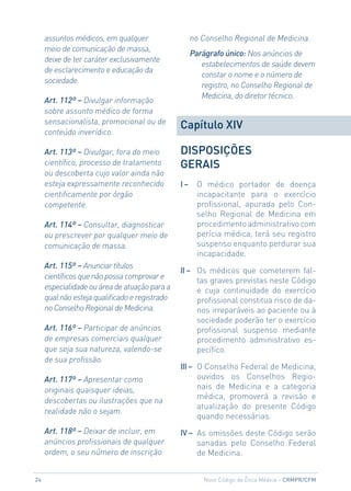 assuntos médicos, em qualquer                   no Conselho Regional de Medicina.
     meio de comunicação de massa,
                                                     Parágrafo único: Nos anúncios de
     deixe de ter caráter exclusivamente
                                                        estabelecimentos de saúde devem
     de esclarecimento e educação da
                                                        constar o nome e o número de
     sociedade.
                                                        registro, no Conselho Regional de
                                                        Medicina, do diretor técnico.
     Art. 112º – Divulgar informação
     sobre assunto médico de forma
     sensacionalista, promocional ou de
                                                Capítulo XIV
     conteúdo inverídico.

     Art. 113º – Divulgar, fora do meio         DISPOSIÇÕeS
     científico, processo de tratamento         GeRAIS
     ou descoberta cujo valor ainda não
     esteja expressamente reconhecido           I–     O médico portador de doença
     cientificamente por órgão                         incapacitante para o exercício
     competente.                                       profissional, apurada pelo Con-
                                                       selho Regional de Medicina em
     Art. 114º – Consultar, diagnosticar               procedimento administrativo com
     ou prescrever por qualquer meio de                perícia médica, terá seu registro
     comunicação de massa.                             suspenso enquanto perdurar sua
                                                       incapacidade.
     Art. 115º – Anunciar títulos
                                                II – Os médicos que cometerem fal-
     científicos que não possa comprovar e
                                                     tas graves previstas neste Código
     especialidade ou área de atuação para a         e cuja continuidade do exercício
     qual não esteja qualificado e registrado        profissional constitua risco de da-
     no Conselho Regional de Medicina.               nos irreparáveis ao paciente ou à
                                                     sociedade poderão ter o exercício
     Art. 116º – Participar de anúncios              profissional suspenso mediante
     de empresas comerciais qualquer                 procedimento administrativo es-
     que seja sua natureza, valendo-se               pecífico.
     de sua profissão.
                                                III – O Conselho Federal de Medicina,
     Art. 117º – Apresentar como                      ouvidos os Conselhos Regio-
     originais quaisquer ideias,                      nais de Medicina e a categoria
                                                      médica, promoverá a revisão e
     descobertas ou ilustrações que na
                                                      atualização do presente Código
     realidade não o sejam.
                                                      quando necessárias.
     Art. 118º – Deixar de incluir, em          IV – As omissões deste Código serão
     anúncios profissionais de qualquer              sanadas pelo Conselho Federal
     ordem, o seu número de inscrição                de Medicina.


24                                                       Novo Código de Ética Médica – CRmPR/CFm
 
