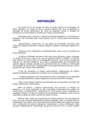 DEFINIÇÃO 

Na reunião de 31 de outubro de 1939, no grupo espírita “Luis Gonzaga”, de
Pedro Leopoldo, um amigo do plano espiritual lembrou aos seus componentes a
discussão de temas doutrinários, por meio de perguntas nossas à entidade de
Emmanuel, a fim de ampliar-se à esfera dos nossos conhecimentos.
Consultado sobre o assunto, o Espírito Emmanuel estabeleceu um programa de
trabalhos a ser executado pelo nosso esforço, que foi iniciado pelas duas questões
seguintes:
-Apresentando o Espiritismo, na sua feição de Consolador prometido pelo
Cristo, três aspectos diferentes: científico, filosófico, religioso, qual desses aspectos é o
maior?
-Podemos tomar o Espiritismo, simbolizado desse modo, como um triângulo de
forças espirituais.
“A ciência e a Filosofia vinculam à Terra essa figura simbólica, porém, a Religião
é o ângulo divino que a liga ao céu. No seu aspecto científico e filosófico, a doutrina
será sempre um campo nobre de investigações humanas, como outros movimentos
coletivos, de natureza intelectual, que visam o aperfeiçoamento da Humanidade. No
aspecto religioso, todavia, repousa a sua grandeza divina, por constituir a restauração
do Evangelho de Jesus-Cristo, estabelecendo a renovação definitiva do homem, para a
grandeza do seu imenso futuro espiritual”.
-A fim de intensificar os nossos conhecimentos, relativamente ao triplicar
aspecto do Espiritismo, poderemos continuar com as nossas indagações?
- “Podemos perguntar, sem que possamos nutrir a pretensão de vos responder
com as soluções definitivas, embora cooperemos convosco da melhor vontade”.
“Aliás, é pelo amparo recíproco que alcançaremos as expressões mais altas dos
valores intelectivos e sentimentais”.
Além do túmulo, o Espírito desencarnado não encontra os milagres da
sabedoria, e as novas realidades do plano imortalista transcendem aos quadros do
conhecimento contemporâneo, conservando-se numa esfera quase inacessível às
cogitações humana, em face da ausência de comparações analógicas, único meio de
impressão na tábua de valores restritos da mente humana.
Além do mais, ainda nos encontramos num plano evolutivo, sem que possamos
trazer ao vosso círculo de aprendizado as últimas equações, nesse ou naquele setor de
investigação e de análise. É por essa razão que somente poderemos cooperar convosco
sem a presunção da palavra derradeira. Considerada a nossa contribuição nesse
conceito indispensável de relatividade, buscaremos concorrer com a nossa modesta
 