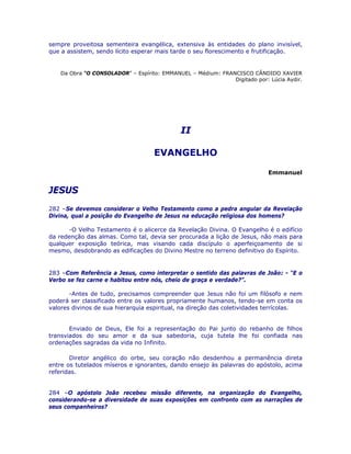 sempre proveitosa sementeira evangélica, extensiva às entidades do plano invisível,
que a assistem, sendo lícito esperar mais tarde o seu florescimento e frutificação.
Da Obra “O CONSOLADOR” – Espírito: EMMANUEL – Médium: FRANCISCO CÂNDIDO XAVIER
Digitado por: Lúcia Aydir.
II
EVANGELHO
Emmanuel
JESUS
282 –Se devemos considerar o Velho Testamento como a pedra angular da Revelação
Divina, qual a posição do Evangelho de Jesus na educação religiosa dos homens?
-O Velho Testamento é o alicerce da Revelação Divina. O Evangelho é o edifício
da redenção das almas. Como tal, devia ser procurada a lição de Jesus, não mais para
qualquer exposição teórica, mas visando cada discípulo o aperfeiçoamento de si
mesmo, desdobrando as edificações do Divino Mestre no terreno definitivo do Espírito.
283 –Com Referência a Jesus, como interpretar o sentido das palavras de João: - “E o
Verbo se fez carne e habitou entre nós, cheio de graça e verdade?”.
-Antes de tudo, precisamos compreender que Jesus não foi um filósofo e nem
poderá ser classificado entre os valores propriamente humanos, tendo-se em conta os
valores divinos de sua hierarquia espiritual, na direção das coletividades terrícolas.
Enviado de Deus, Ele foi a representação do Pai junto do rebanho de filhos
transviados do seu amor e da sua sabedoria, cuja tutela lhe foi confiada nas
ordenações sagradas da vida no Infinito.
Diretor angélico do orbe, seu coração não desdenhou a permanência direta
entre os tutelados míseros e ignorantes, dando ensejo às palavras do apóstolo, acima
referidas.
284 –O apóstolo João recebeu missão diferente, na organização do Evangelho,
considerando-se a diversidade de suas exposições em confronto com as narrações de
seus companheiros?
 