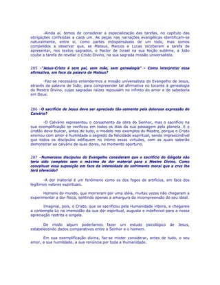 -Ainda aí, temos de considerar a especialização das tarefas, no capítulo das
obrigações conferidas a cada um. As peças nas narrações evangélicas identificam-se
naturalmente, entre si, como partes indispensáveis de um todo, mas somos
compelidos a observar que, se Mateus, Marcos e Lucas receberam a tarefa de
apresentar, nos textos sagrados, o Pastor de Israel na sua feição sublime, a João
coube a tarefa de revelar o Cristo Divino, na sua sagrada missão universalista.
285 –“Jesus-Cristo é sem pai, sem mãe, sem genealogia” – Como interpretar essa
afirmativa, em face da palavra de Mateus?
-Faz-se necessário entendermos a missão universalista do Evangelho de Jesus,
através da palavra de João, para compreender tal afirmativa no tocante à genealogia
do Mestre Divino, cujas sagradas raízes repousam no infinito do amor e de sabedoria
em Deus.
286 –O sacrifício de Jesus deve ser apreciado tão-somente pela dolorosa expressão do
Calvário?
-O Calvário representou o coroamento da obra do Senhor, mas o sacrifício na
sua exemplificação se verificou em todos os dias da sua passagem pelo planeta. E o
cristão deve buscar, antes de tudo, o modelo nos exemplos do Mestre, porque o Cristo
ensinou com amor e humildade o segredo da felicidade espiritual, sendo imprescindível
que todos os discípulos edifiquem no íntimo essas virtudes, com as quais saberão
demonstrar ao calvário de suas dores, no momento oportuno.
287 –Numerosos discípulos do Evangelho consideram que o sacrifício do Gólgota não
teria sido completo sem o máximo de dor material para o Mestre Divino. Como
conceituar essa suposição em face da intensidade do sofrimento moral que a cruz lhe
terá oferecido?
-A dor material é um fenômeno como os dos fogos de artifícios, em face dos
legítimos valores espirituais.
Homens do mundo, que morreram por uma idéia, muitas vezes não chegaram a
experimentar a dor física, sentindo apenas a amargura da incompreensão do seu ideal.
Imaginai, pois, o Cristo, que se sacrificou pela Humanidade inteira, e chegareis
a contempla-Lo na imensidão da sua dor espiritual, augusta e indefinível para a nossa
apreciação restrita e singela.
De modo algum poderíamos fazer um estudo psicológico de Jesus,
estabelecendo dados comparativos entre o Senhor e o homem.
Em sua exemplificação divina, faz-se mister considerar, antes de tudo, o seu
amor, a sua humildade, a sua renúncia por toda a Humanidade.
 
