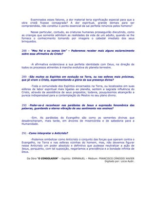 Examinados esses fatores, a dor material teria significação especial para que a
obra cristã ficasse consagrada? A dor espiritual, grande demais para ser
compreendida, não constitui o ponto essencial da sai perfeita renúncia pelos homens?
Nesse particular, contudo, as criaturas humanas prosseguirão discutindo, como
as crianças que somente admitem as realidades da vida de um adulto, quando se lhe
fornece o conhecimento tomando por imagens o cabedal imediato dos seus
brinquedos.
288 – “Meu Pai e eu somos Um” – Poderemos receber mais alguns esclarecimento
sobre essa afirmativa do Cristo?
-A afirmativa evidenciava a sua perfeita identidade com Deus, na direção de
todos os processos atinentes à marcha evolutiva do planeta terrestre.
289 –São muitos os Espíritos em evolução na Terra, ou nas esferas mais próximas,
que já viram o Cristo, experimentando a glória da sua presença divina?
-Toda a comunidade dos Espíritos encarnados na Terra, ou localizados em suas
esferas de labor espiritual mais ligadas ao planeta, sentem a sagrada influência do
Cristo, através da assistência de seus prepostos; todavia, pouquíssimos alcançarão a
pureza indispensável para a contemplação do Mestre no seu plano divino.
290 –Poder-se-á reconhecer nas parábolas de Jesus a expressão fenomênica das
palavras, guardando a eterna vibração de seu sentimento nos ensinos?
-Sim. As parábolas do Evangelho são como as sementes divinas que
desabrochariam, mais tarde, em árvores de misericórdia e de sabedoria para a
Humanidade.
291 –Como interpretar o Anticristo?
-Podemos simbolizar como Anticristo o conjunto das forças que operam contra o
Evangelho, na Terra e nas esferas vizinhas do homem, mas, não devemos figurar
nesse Anticristo um poder absoluto e definitivo que pudesse neutralizar a ação de
Jesus, porquanto, com tal suposição, negaríamos a previdência e a bondade infinita de
Deus.
Da Obra “O CONSOLADOR” – Espírito: EMMANUEL – Médium: FRANCISCO CÂNDIDO XAVIER
Digitado por: Lúcia Aydir.
 
