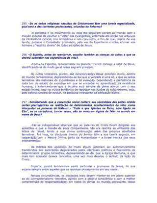 295 –Se as seitas religiosas nascidas do Cristianismo têm uma tarefa especializada,
qual será a das correntes protestantes, oriundas da Reforma?
-A Reforma e os movimentos ou esse lhe seguiram vieram ao mundo com a
missão especial de exumar a “letra” dos Evangelhos, enterrada até então nos arquivos
da intolerância clerical, nos seminários e nos conventos, a fim de que, depois da sua
tarefa, pudesse o Consolador prometido, pela voz do Espiritismo cristão, ensinar aos
homens o “espírito divino” de todas as lições de Jesus.
296 –O Espírito, antes de reencarnar, escolhe também as crenças ou cultos a que se
deverá submeter nas experiências da vida?
-Todos os Espíritos, reencarnados no planeta, trazem consigo a idéia de Deus,
identificando-se de modo geral nesse sagrado princípio.
Os cultos terrestres, porém, são exteriorizações desse princípio divino, dentro
do mundo convencional, depreendendo-se daí que a Verdade é uma só, e que as seitas
terrestres são materiais de experiências e de evolução, dependendo a preferência de
cada um do estado de evolutivo em que se encontre no aprendizado da existência
humana, e salientando-se que a escolha está sempre de pleno acordo com o seu
estado íntimo, seja na viciosa tendência de repousar nas ilusões do culto externo, seja,
pelo esforço sincero de evoluir, na pesquisa incessante da edificação divina.
297 –Considerando que a convenção social confere aos sacerdotes das seitas cristãs
certas prerrogativas na realização de determinados acontecimentos da vida, como
interpretar as palavras de Mateus: - “Tudo o que ligardes na Terra, será ligado no
Céu”, se os sacerdotes, tantas vezes, não se mostram dignos de falar no mundo em
nome de Deus?
-Faz-se indispensável observar que as palavras do Cristo foram dirigidas aos
apóstolos e que a missão de seus companheiros não era restrita ao ambiente das
tribos de Israel, tendo a sua divina continuação além das próprias atividades
terrestres. Até hoje, os discípulos diretos do Senhor têm a sua tarefa sagrada, em
cooperação com o Mestre Divino, junto da Humanidade – a Israel mística dos seus
ensinamentos.
Os méritos dos apóstolos de modo algum poderiam ser automaticamente
transferidos aos sacerdotes degenerados pelos interesses políticos e financeiros de
determinados grupos terrestres, depreendendo-se daí que a Igreja Romana, a que
mais tem abusado desses conceitos, uma vez mais desviou o sentido da lição do
Cristo.
Importa, porém lembrarmos neste particular a promessa de Jesus, de que
estaria sempre entre aqueles que se reunisse sinceramente em seu nome.
Nessas circunstâncias, os discípulos leais devem manter-se em plano superior
ao do convencionalismo terrestre, agindo com a própria consciência e com a melhor
compreensão de responsabilidade, em todos os climas do mundo, porquanto, desse
 
