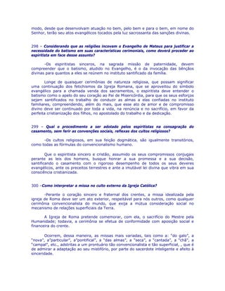 modo, desde que desenvolvam atuação no bem, pelo bem e para o bem, em nome do
Senhor, terão seu atos evangélicos tocados pela luz sacrossanta das sanções divinas.
298 – Considerando que as religiões incovam o Evangelho de Mateus para justificar a
necessidade do batismo em suas características cerimoniais, como deverá proceder ao
espiritista em face desse assunto?
-Os espiritistas sinceros, na sagrada missão de paternidade, devem
compreender que o batismo, aludido no Evangelho, é o da invocação das bênçãos
divinas para quantos a eles se reúnem no instituto santificado da família.
Longe de quaisquer cerimônias de natureza religiosa, que possam significar
uma continuação dos fetichismos da Igreja Romana, que se aproveitou do símbolo
evangélico para a chamada venda dos sacramentos, o espiritista deve entender o
batismo como o apelo do seu coração ao Pai de Misericórdia, para que os seus esforços
sejam santificados no trabalho de conduzir as almas a elas confiadas no instituto
familiares, compreendendo, além do mais, que esse ato de amor e de compromisso
divino deve ser continuado por toda a vida, na renúncia e no sacrifício, em favor da
perfeita cristianização dos filhos, no apostolado do trabalho e da dedicação.
299 – Qual o procedimento a ser adotado pelos espiritistas na consagração do
casamento, sem ferir as convenções sociais, reflexas dos cultos religiosos?
-Os cultos religiosos, em sua feição dogmática, são igualmente transitórios,
como todas as fórmulas do convencionalismo humano.
Que o espiritista sincero e cristão, assumido os seus compromissos conjugais
perante as leis dos homens, busque honrar a sua promessa e a sua decisão,
santificando o casamento com o rigoroso desempenho de todos os seus deveres
evangélicos, ante os preceitos terrestres e ante a imutável lei divina que vibra em sua
consciência cristianizada.
300 –Como interpretar a missa no culto externo da Igreja Católica?
-Perante o coração sincero e fraternal dos crentes, a missa idealizada pela
igreja de Roma deve ser um ato exterior, respeitável para nós outros, como qualquer
cerimônia convencionalista do mundo, que exija a mútua consideração social no
mecanismo de relações superficiais da Terra.
A Igreja de Roma pretende comemorar, com ela, o sacrifício do Mestre pela
Humanidade; todavia, a cerimônia se efetua de conformidade com aposição social e
financeira do crente.
Ocorrem, dessa maneira, as missas mais variadas, tais como a: “do galo”, a
“nova”, a”particular”, a”pontifical”, a “das almas”, a “seca”, a “cantada”, a “chã”, a
“campal”, etc., adstritas a um prontuário tão convencionalista e tão superficial, , que é
de admirar a adaptação ao seu mistifório, por parte do sacerdote inteligente e afeito à
sinceridade.
 