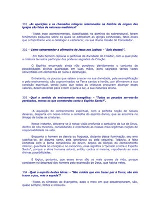 301 –As aparições e os chamados milagres relacionados na história da origem das
igrejas são fatos de natureza mediúnica?
-Todos esse acontecimentos, classificados no domínio do sobrenatural, foram
fenômenos psíquicos sobre os quais se edificaram as igrejas conhecidas, fatos esses
que o Espiritismo veio a catalogar e esclarecer, na sua divina missão de Consolador.
302 – Como compreender a afirmativa de Jesus aos Judeus: - “Sois deuses?”.
-Em todo homem repousa a partícula da divindade do Criador, com a qual pode
a criatura terrestre participar dos poderes sagrados da Criação.
O Espírito encarnado ainda não ponderou devidamente o conjunto de
possibilidades divinas guardadas em suas mãos, dons sagrados tantas vezes
convertidos em elementos de ruína e destruição.
Entretanto, os poucos que sabem crescer na sua divindade, pela exemplificação
e pelo ensinamento, são cognominados na Terra santos e heróis, por afirmarem a sua
condição espiritual, sendo justo que todas as criaturas procuram alcançar esses
valores, desenvolvendo para o bem e para a luz, a sua natureza divina.
303 –Qual o sentido do ensinamento evangélico: - “Todos os pecados ser-vos-ão
perdoados, menos os que cometerdes conta o Espírito Santo?”.
-A aquisição do conhecimento espiritual, com a perfeita noção de nossos
deveres, desperta em nosso íntimo a centelha do espírito divino, que se encontra no
âmago de todas as criaturas.
Nesse instante, descerra-se à nossa visão profunda o santuário da luz de Deus,
dentro de nós mesmos, consolidando e orientando as nossas mais legítimas noções de
responsabilidade na vida.
Enquanto o homem se desvia ou fraqueja, distante dessa iluminação, seu erro
justifica-se, de alguma sorte, pela ignorância ou pela cegueira. Todavia, a falta
cometida com a plena consciência do dever, depois da bênção do conhecimento
interior, guardada no coração e no raciocínio, essa significa o “pecado contra o Espírito
Santo”, porque a alma humana estará, então, contra si mesma, repudiando as suas
divinas possibilidades.
É lógico, portanto, que esses erros são os mais graves da vida, porque
consistem no desprezo dos homens pela expressão de Deus, que habita neles.
304 –Qual o espírito destas letras: - “Não cuideis que vim trazer paz à Terra; não vim
trazer a paz, mas a espada”?
-Todos os símbolos do Evangelho, dado o meio em que desabrocharam, são,
quase sempre, fortes e incisivos.
 