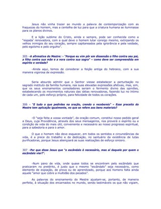 Jesus não vinha trazer ao mundo a palavra de contemporização com as
fraquezas do homem, mas a centelha de luz para que a criatura humana se iluminasse
para os planos divinos.
E a lição sublime do Cristo, ainda e sempre, pode ser conhecida como a
“espada’ renovadora, com a qual deve o homem lutar consigo mesmo, extirpando os
velhos inimigos do seu coração, sempre capitaneados pela ignorância e pela vaidade,
pelo egoísmo e pelo orgulho”.
305 –A afirmativa do Mestre: - “Porque eu vim pôr em dissensão o filho contra seu pai,
a filha contra sua mãe e a nora contra sua sogra” – como deve ser compreendida em
espírito e verdade?
-Ainda aqui, temos de considerar a feição antiga do hebraico, com a sua
maneira vigorosa de expressão.
Seria absurdo admitir que o Senhor viesse estabelecer a perturbação no
sagrado instituto da família humana, nas suas elevadas expressões afetivas, mas, sim,
que os seus ensinamentos consoladores seriam o fermento divino das opiniões,
estabelecendo os movimentos naturais das idéias renovadoras, fazendo luz no íntimo
de cada um, pelo esforço próprio, para felicidade de todos os corações.
306 – “E tudo o que pedirdes na oração, crendo o recebereis” – Esse preceito do
Mestre tem aplicação igualmente, no que se refere aos bens materiais?
-O “seja feita a vossa vontade”, da oração comum, constitui nosso pedido geral
a Deus, cuja Providência, através dos seus mensageiros, nos proverá o espírito ou a
condição de vida do mais útil, conveniente e necessário ao nosso progresso espiritual,
para a sabedoria e para o amor.
O que o homem não deve esquecer, em todos os sentidos e circunstâncias da
vida, é a prece do trabalho e da dedicação, no santuário da existência de lutas
purificadoras, porque Jesus abençoará as suas realizações de esforço sincero.
307 –Por que disse Jesus que “o escândalo é necessário, mas aí daquele por quem o
escândalo vier?”.
-Num pano de vida, onde quase todos se encontram pelo escândalo que
praticaram no pretérito, é justo que o mesmo “escândalo” seja necessário, como
elemento de expiação, de prova ou de aprendizado, porque aos homens falta ainda
aquele “amor que cobre a multidão dos pecados”.
As palavras do ensinamento do Mestre ajustam-se, portanto, de maneira
perfeita, à situação dos encarnados no mundo, sendo lastimáveis os que não vigiam,
 