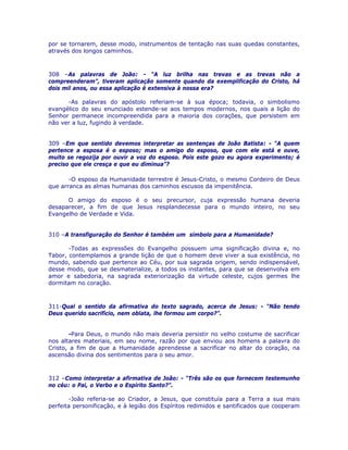 por se tornarem, desse modo, instrumentos de tentação nas suas quedas constantes,
através dos longos caminhos.
308 –As palavras de João: - “A luz brilha nas trevas e as trevas não a
compreenderam”, tiveram aplicação somente quando da exemplificação do Cristo, há
dois mil anos, ou essa aplicação é extensiva à nossa era?
-As palavras do apóstolo referiam-se à sua época; todavia, o simbolismo
evangélico do seu enunciado estende-se aos tempos modernos, nos quais a lição do
Senhor permanece incompreendida para a maioria dos corações, que persistem em
não ver a luz, fugindo à verdade.
309 –Em que sentido devemos interpretar as sentenças de João Batista: - “A quem
pertence a esposa é o esposo; mas o amigo do esposo, que com ele está e ouve,
muito se regozija por ouvir a voz do esposo. Pois este gozo eu agora experimento; é
preciso que ele cresça e que eu diminua”?
-O esposo da Humanidade terrestre é Jesus-Cristo, o mesmo Cordeiro de Deus
que arranca as almas humanas dos caminhos escusos da impenitência.
O amigo do esposo é o seu precursor, cuja expressão humana deveria
desaparecer, a fim de que Jesus resplandecesse para o mundo inteiro, no seu
Evangelho de Verdade e Vida.
310 –A transfiguração do Senhor é também um símbolo para a Humanidade?
-Todas as expressões do Evangelho possuem uma significação divina e, no
Tabor, contemplamos a grande lição de que o homem deve viver a sua existência, no
mundo, sabendo que pertence ao Céu, por sua sagrada origem, sendo indispensável,
desse modo, que se desmaterialize, a todos os instantes, para que se desenvolva em
amor e sabedoria, na sagrada exteriorização da virtude celeste, cujos germes lhe
dormitam no coração.
311-Qual o sentido da afirmativa do texto sagrado, acerca de Jesus: - “Não tendo
Deus querido sacrifício, nem oblata, lhe formou um corpo?”.
-Para Deus, o mundo não mais deveria persistir no velho costume de sacrificar
nos altares materiais, em seu nome, razão por que enviou aos homens a palavra do
Cristo, a fim de que a Humanidade aprendesse a sacrificar no altar do coração, na
ascensão divina dos sentimentos para o seu amor.
312 –Como interpretar a afirmativa de João: - “Três são os que fornecem testemunho
no céu: o Pai, o Verbo e o Espírito Santo?”.
-João referia-se ao Criador, a Jesus, que constituía para a Terra a sua mais
perfeita personificação, e à legião dos Espíritos redimidos e santificados que cooperam
 