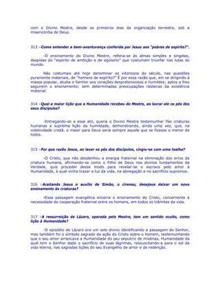com o Divino Mestre, desde os primeiros dias da organização terrestre, sob a
misericórdia de Deus.
313 –Como entender a bem-aventurança conferida por Jesus aos “pobres de espírito?”.
-O ensinamento do Divino Mestre, referia-se às almas simples e singelas,
despidas do “espírito de ambição e de egoísmo” que costumam triunfar nas lutas do
mundo.
Não costumais até hoje denominar os vitoriosos do século, nas questões
puramente materiais, de “homens de espírito?” É por essa razão que, em se dirigindo à
massa popular, aludia o Senhor aos corações despretensiosos e humildes; aptos a lhes
seguirem o ensinamento; sem determinadas preocupações rasteiras da existência
material.
314 –Qual a maior lição que a Humanidade recebeu do Mestre, ao lavrar ele os pés dos
seus discípulos?
-Entregando-se a esse ato, queria o Divino Mestre testemunhar Pás criaturas
humanas a suprema lição da humildade, demonstrando, ainda uma vez, que, na
coletividade cristã, o maior para Deus seria sempre aquele que se fizesse o menor de
todos.
315 –Por que razão Jesus, ao lavar os pés dos discípulos, cingiu-se com uma toalha?
-O Cristo, que não desdenhou a energia fraternal na eliminação dos erros da
criatura humana, afirmando-se como o Filho de Deus nos divinos fundamentos da
Verdade, quis proceder desse modo para revelar-se o escravo pelo amor à
Humanidade, à qual vinha trazer a luz da vida, na abnegação e no sacrifício supremos.
316 –Aceitando Jesus o auxílio de Simão, o cireneu, desejava deixar um novo
ensinamento às criaturas?
-Essa passagem evangélica encerra o ensinamento do Cristo, concernente à
necessidade de cooperação fraternal entre os homens, em todos os trâmites da vida.
317 –A ressurreição de Lázaro, operada pelo Mestre, tem um sentido oculto, como
lição à Humanidade?
-O episódio de Lázaro era um selo divino identificando a passagem do Senhor,
mas também foi o símbolo sagrado da ação do Cristo sobre o homem, testemunhando
que o seu amor arrancava a Humanidade do seu sepulcro de misérias, Humanidade da
qual tem o Senhor dado o sacrifício de suas lágrimas, ressuscitando-a para o sol da
vida eterna, nas sagradas lições do seu Evangelho de amor e de redenção.
 