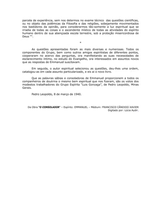 parcela de experiência, sem nos determos no exame técnico das questões científicas,
ou no objeto das polêmicas da Filosofia e das religiões, sobejamente movimentados
nos bastidores da opinião, para considerarmos tão-somente a luz espiritual que se
irradia de todas as coisas e o ascendente místico de todas as atividades do espírito
humano dentro de sua abençoada escola terrestre, sob a proteção misericordiosa de
Deus ““.
*
As questões apresentadas foram as mais diversas e numerosas. Todos os
componentes do Grupo, bem como outros amigos espiritistas de diferentes pontos,
cooperaram no acervo das perguntas, ora manifestando as suas necessidades de
esclarecimento íntimo, no estudo do Evangelho, ora interessados em assuntos novos
que as respostas de Emmanuel suscitavam.
Em seguida, o autor espiritual selecionou as questões, deu-lhes uma ordem,
catalogou-as em cada assunto particularizado, e eis ai o novo livro.
Que as palavras sábias e consoladoras de Emmanuel proporcionem a todos os
companheiros de doutrina o mesmo bem espiritual que nos fizeram, são os votos dos
modestos trabalhadores do Grupo Espírita “Luis Gonzaga”, de Pedro Leopoldo, Minas
Gerais.
Pedro Leopoldo, 8 de março de 1940.
Da Obra “O CONSOLADOR” – Espírito: EMMANUEL – Médium: FRANCISCO CÂNDIDO XAVIER
Digitado por: Lúcia Aydir.
 