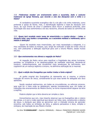 318 –Poderemos receber um ensinamento sobre a eucaristia, dado o costume
tradicional da Igreja Romana, que recorda a ceia dos discípulos com o vinho e a
hóstia?
-A verdadeira eucaristia evangélica não é a do pão e do vinho materiais, como
pretende a igreja de Roma, mas, a identificação legítima e total do discípulo com
Jesus, de cujo ensino de amor e sabedoria deve haurir a essência profunda, para
iluminação dos seus sentimentos e do seu raciocínio, através de todos os caminhos da
vida.
319 –Quem terá recebido maior soma de misericórdia n a justiça divina: - Judas, o
discípulo infiel, mas iludido e arrependido, ou o sacerdote maldoso e indiferente, que o
induziu à defecção?
-Quem há recebido mais misericórdia, por mais necessitado e indigente, é o
mau sacerdote de todos os tempos, que, longe de confundir a lição do Cristo uma só
vez, vem praticando a defecção espiritual para com o Divino Mestre, desde muitos
séculos.
320 –Que ensinamentos nos oferece a negação de Pedro?
-A negação de Pedro serve para significar a fragilidade das almas humanas,
perdidas na invigilância e na despreocupação da realidade espiritual, deixando-se
conduzir, indiferentemente, aos torvelinhos mais tenebrosos do sofrimento, sem
cogitarem de um esforço legítimo e sincero, na definitiva edificação de si mesmas.
321 –Qual a edição dos Evangelhos que melhor traduz a fonte original?
-A grafia original dos Evangelhos já representa em si mesma, a própria
tradução do ensino de Jesus, considerando-se que essa tarefa foi delegada aos seus
apóstolos.
Sendo razoável estimarmos, em todas as circunstâncias, os esforços sinceros,
seja qual for o meio onde se desdobram, apenas consideramos que, em todas as
traduções dos ensinamentos do Mestre Divino, se torna imprescindível separar da letra
o espírito.
Poderia objetar que a letra deveria ser simples e clara.
Convenhamos que sim, mas importa observar que os Evangelhos são o roteiro
das almas, e é com a visão espiritual que devem ser lidos; pois, constituindo a cátedra
de Jesus, o discípulo que deles se aproximar com a intenção sincera de aprender
encontra, sob todos os símbolos da letra, a palavra persuasiva e doce, simples e
enérgica, da inspiração do seu Mestre imortal.
Da Obra “O CONSOLADOR” – Espírito: EMMANUEL – Médium: FRANCISCO CÂNDIDO XAVIER
Digitado por: Lúcia Aydir.
 