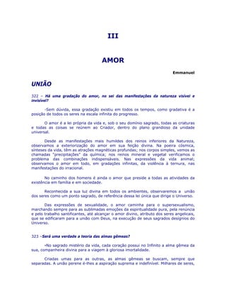 III 

AMOR

Emmanuel
UNIÃO
322 – Há uma gradação do amor, no sei das manifestações da natureza visível e
invisível?
-Sem dúvida, essa gradação existiu em todos os tempos, como gradativa é a
posição de todos os seres na escala infinita do progresso.
O amor é a lei própria da vida e, sob o seu domínio sagrado, todas as criaturas
e todas as coisas se reúnem ao Criador, dentro do plano grandioso da unidade
universal.
Desde as manifestações mais humildes dos reinos inferiores da Natureza,
observamos a exteriorização do amor em sua feição divina. Na poeira cósmica,
sínteses da vida, têm as atrações magnéticas profundas; nos corpos simples, vemos as
chamadas “precipitações” da química; nos reinos mineral e vegetal verificamos o
problema das combinações indispensáveis. Nas expressões da vida animal;
observamos o amor em todo, em gradações infinitas, da violência à ternura, nas
manifestações do irracional.
No caminho dos homens é ainda o amor que preside a todas as atividades da
existência em família e em sociedade.
Reconhecida a sua luz divina em todos os ambientes, observaremos a união
dos seres como um ponto sagrado, de referência dessa lei única que dirige o Universo.
Das expressões de sexualidade, o amor caminha para o supersexualismo,
marchando sempre para as sublimadas emoções da espiritualidade pura, pela renúncia
e pelo trabalho santificantes, até alcançar o amor divino, atributo dos seres angelicais,
que se edificaram para a união com Deus, na execução de seus sagrados desígnios do
Universo.
323 –Será uma verdade a teoria das almas gêmeas?
-No sagrado mistério da vida, cada coração possui no Infinito a alma gêmea da
sua, companheira divina para a viagem à gloriosa imortalidade.
Criadas umas para as outras, as almas gêmeas se buscam, sempre que
separadas. A união perene é-lhes a aspiração suprema e indefinível. Milhares de seres,
 
