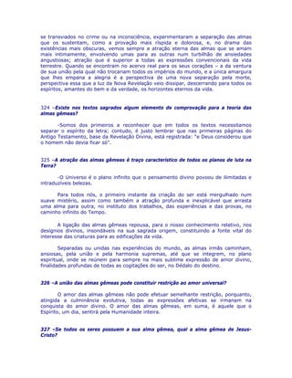 se transviados no crime ou na inconsciência, experimentaram a separação das almas
que os sustentam, como a provação mais ríspida e dolorosa, e, no drama das
existências mais obscuras, vemos sempre a atração eterna das almas que se amam
mais intimamente, envolvendo umas para as outras num turbilhão de ansiedades
angustiosas; atração que é superior a todas as expressões convencionais da vida
terrestre. Quando se encontram no acervo real para os seus corações – a da ventura
de sua união pela qual não trocariam todos os impérios do mundo, e a única amargura
que lhes empana a alegria é a perspectiva de uma nova separação pela morte,
perspectiva essa que a luz da Nova Revelação veio dissipar, descerrando para todos os
espíritos, amantes do bem e da verdade, os horizontes eternos da vida.
324 –Existe nos textos sagrados algum elemento de comprovação para a teoria das
almas gêmeas?
-Somos dos primeiros a reconhecer que em todos os textos necessitamos
separar o espírito da letra; contudo, é justo lembrar que nas primeiras páginas do
Antigo Testamento, base da Revelação Divina, está registrada: “e Deus considerou que
o homem não devia ficar só”.
325 –A atração das almas gêmeas é traço característico de todos os planos de luta na
Terra?
-O Universo é o plano infinito que o pensamento divino povoou de ilimitadas e
intraduzíveis belezas.
Para todos nós, o primeiro instante da criação do ser está mergulhado num
suave mistério, assim como também a atração profunda e inexplicável que arrasta
uma alma para outra, no instituto dos trabalhos, das experiências e das provas, no
caminho infinito do Tempo.
A ligação das almas gêmeas repousa, para o nosso conhecimento relativo, nos
desígnios divinos, insondáveis na sua sagrada origem, constituindo a fonte vital do
interesse das criaturas para as edificações da vida.
Separadas ou unidas nas experiências do mundo, as almas irmãs caminham,
ansiosas, pela união e pela harmonia supremas, até que se integrem, no plano
espiritual, onde se reúnem para sempre na mais sublime expressão de amor divino,
finalidades profundas de todas as cogitações do ser, no Dédalo do destino.
326 –A união das almas gêmeas pode constituir restrição ao amor universal?
O amor das almas gêmeas não pode efetuar semelhante restrição, porquanto,
atingida a culminância evolutiva, todas as expressões afetivas se irmanam na
conquista do amor divino. O amor das almas gêmeas, em suma, é aquele que o
Espírito, um dia, sentirá pela Humanidade inteira.
327 –Se todos os seres possuem a sua alma gêmea, qual a alma gêmea de Jesus-
Cristo?
 