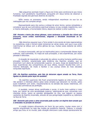 -Não julguemos acertado trazer a figura do Cristo para condiciona-la aos meios
humanos, num paralelismo injustificável, porquanto em Jesus temos de observar a
finalidade sagrada dos gloriosos destinos do espírito.
N’Ele cessou os processos, sendo indispensável reconhecer na sua luz as
realizações que nos compete atingir.
Representando para nós outros a síntese do amor divino, somos compelidos a
considerar que de sua culminância espiritual enlaçou no seu coração magnânimo, com
a mesma dedicação, a Humanidade inteira, depois de realizar o amor supremo.
328 –Perante a teoria das almas gêmeas, como esclarecer a situação dos viúvos que
procuram, novas uniões matrimoniais, alegando a felicidade encontrada no lar
primitivo?
-Não devemos esquecer que a Terra ainda é uma escola de lutas regeneradoras
ou expiatórias, onde o homem pode consorciar-se várias vezes, sem que a sua união
matrimonial se efetue com a alma gêmea da sua, muitas vezes distante da esfera
material.
A criatura transviada, até que se espiritualize para a compreensão desses laços
sublimes, está submetida, no mapa de suas provações, a tais experiências, por vezes
pesadas e dolorosas.
A situação de inquietude e subversão de valores na alma humana justifica essa
provação terrestre, caracterizada pela distância dos Espíritos amados, que se
encontram num plano de compreensão superior, os quais, longe de desdenharem as
boas experiências dos companheiros de seus afetos, buscam facultar-lhes com a
máxima dedicação, de modo a facilitar o seu avanço direto às mais elevadas
conquistas espirituais.
329 –Os Espíritos evolutivos, pelo fato de deixarem algum amado na Terra, ficam
ligados ao planeta pelos laços da saudade?
-Os espíritos superiores não ficam propriamente ligados ao orbe terreno, mas
não perdem o interesse afetivo pelos seres amados que deixaram no mundo, pelos
quais trabalham com ardor, impulsionando-os na estrada das lautas redentoras, em
busca das culminâncias da perfeição.
A saudade, nessas almas santificadas e puras, é muito mais sublime e mais
forte, por nascer de uma sensibilidade superior, salientando-se que, convertida num
interesse divino, opera as grandes abnegações do Céu, que seguem os passos
vacilantes do Espírito encarnado, através de sua peregrinação expiatória ou redentora
na face da Terra.
330 –Somente pela prece a alma encarnada pode auxiliar um Espírito bem-amado que
a antecedeu na jornada do túmulo?
-A oração coopera eficazmente em favor do que partiu, muitas vezes com o
espírito emaranhado na rede das ilusões da existência material. Todavia, o coração
amigo que ficou aí no mundo, pela vibração silenciosa e pelo desejo perseverante de
 