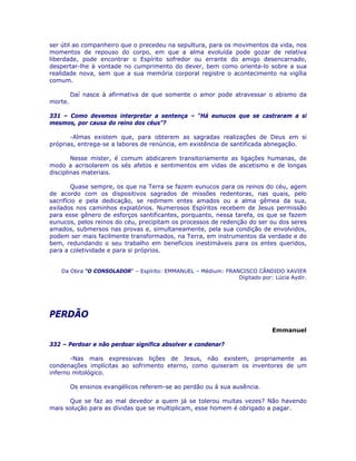 ser útil ao companheiro que o precedeu na sepultura, para os movimentos da vida, nos
momentos de repouso do corpo, em que a alma evoluída pode gozar de relativa
liberdade, pode encontrar o Espírito sofredor ou errante do amigo desencarnado,
despertar-lhe à vontade no cumprimento do dever, bem como orienta-lo sobre a sua
realidade nova, sem que a sua memória corporal registre o acontecimento na vigília
comum.
Daí nasce à afirmativa de que somente o amor pode atravessar o abismo da
morte.
331 – Como devemos interpretar a sentença – “Há eunucos que se castraram a si
mesmos, por causa do reino dos céus”?
-Almas existem que, para obterem as sagradas realizações de Deus em si
próprias, entrega-se a labores de renúncia, em existência de santificada abnegação.
Nesse mister, é comum abdicarem transitoriamente as ligações humanas, de
modo a acrisolarem os sés afetos e sentimentos em vidas de ascetismo e de longas
disciplinas materiais.
Quase sempre, os que na Terra se fazem eunucos para os reinos do céu, agem
de acordo com os dispositivos sagrados de missões redentoras, nas quais, pelo
sacrifício e pela dedicação, se redimem entes amados ou a alma gêmea da sua,
exilados nos caminhos expiatórios. Numerosos Espíritos recebem de Jesus permissão
para esse gênero de esforços santificantes, porquanto, nessa tarefa, os que se fazem
eunucos, pelos reinos do céu, precipitam os processos de redenção do ser ou dos seres
amados, submersos nas provas e, simultaneamente, pela sua condição de envolvidos,
podem ser mais facilmente transformados, na Terra, em instrumentos da verdade e do
bem, redundando o seu trabalho em benefícios inestimáveis para os entes queridos,
para a coletividade e para si próprios.
Da Obra “O CONSOLADOR” – Espírito: EMMANUEL – Médium: FRANCISCO CÂNDIDO XAVIER
Digitado por: Lúcia Aydir.
PERDÃO
Emmanuel
332 – Perdoar e não perdoar significa absolver e condenar?
-Nas mais expressivas lições de Jesus, não existem, propriamente as
condenações implícitas ao sofrimento eterno, como quiseram os inventores de um
inferno mitológico.
Os ensinos evangélicos referem-se ao perdão ou à sua ausência.
Que se faz ao mal devedor a quem já se tolerou muitas vezes? Não havendo
mais solução para as dívidas que se multiplicam, esse homem é obrigado a pagar.
 