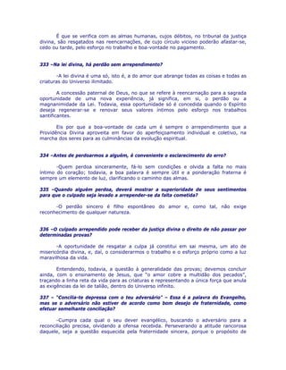 É que se verifica com as almas humanas, cujos débitos, no tribunal da justiça
divina, são resgatados nas reencarnações, de cujo círculo vicioso poderão afastar-se,
cedo ou tarde, pelo esforço no trabalho e boa-vontade no pagamento.
333 –Na lei divina, há perdão sem arrependimento?
-A lei divina é uma só, isto é, a do amor que abrange todas as coisas e todas as
criaturas do Universo ilimitado.
A concessão paternal de Deus, no que se refere à reencarnação para a sagrada
oportunidade de uma nova experiência, já significa, em si, o perdão ou a
magnanimidade da Lei. Todavia, essa oportunidade só é concedida quando o Espírito
deseja regenerar-se e renovar seus valores íntimos pelo esforço nos trabalhos
santificantes.
Eis por que a boa-vontade de cada um é sempre o arrependimento que a
Providência Divina aproveita em favor do aperfeiçoamento individual e coletivo, na
marcha dos seres para as culminâncias da evolução espiritual.
334 –Antes de perdoarmos a alguém, é conveniente o esclarecimento do erro?
-Quem perdoa sinceramente, fá-lo sem condições e olvida a falta no mais
íntimo do coração; todavia, a boa palavra é sempre útil e a ponderação fraterna é
sempre um elemento de luz, clarificando o caminho das almas.
335 –Quando alguém perdoa, deverá mostrar a superioridade de seus sentimentos
para que o culpado seja levado a arrepender-se da falta cometida?
-O perdão sincero é filho espontâneo do amor e, como tal, não exige
reconhecimento de qualquer natureza.
336 –O culpado arrependido pode receber da justiça divina o direito de não passar por
determinadas provas?
-A oportunidade de resgatar a culpa já constitui em sai mesma, um ato de
misericórdia divina, e, daí, o considerarmos o trabalho e o esforço próprio como a luz
maravilhosa da vida.
Entendendo, todavia, a questão à generalidade das provas; devemos concluir
ainda, com o ensinamento de Jesus, que “o amor cobre a multidão dos pecados”,
traçando a linha reta da vida para as criaturas e representando a única força que anula
as exigências da lei de talião, dentro do Universo infinito.
337 – “Concilia-te depressa com o teu adversário” – Essa é a palavra do Evangelho,
mas se o adversário não estiver de acordo como bom desejo de fraternidade, como
efetuar semelhante conciliação?
-Cumpra cada qual o seu dever evangélico, buscando o adversário para a
reconciliação precisa, olvidando a ofensa recebida. Perseverando a atitude rancorosa
daquele, seja a questão esquecida pela fraternidade sincera, porque o propósito de
 