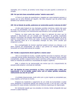 represália, em si mesmo, já constitui numa chaga viva para quanto o conservam no
coração.
338 –Por que teria Jesus aconselhado perdoar “setenta vezes sete?”.
-A Terra é um plano de experiências e resgates por vezes bastante penosos, e
aquele que se sinta ofendido por alguém, não deve esquecer que ele próprio pode
também errar setenta vezes sete.
339 –Em se falando de perdão, poderemos ser esclarecidos quanto à natureza do ódio?
-O ódio pode traduzir-se nas chamadas aversões instintivas, dentro das quais
há muito de animalidade, que cada homem alijará de si, com os valores da auto
educação, a fim de que o seu entendimento seja elevado a uma condição superior.
Todavia, na maior parte das vezes, o ódio é o gérmem do amor que foi
sufocado e desvirtuado por um coração sem Evangelho. As grandes expressões
afetivas convertidas nas paixões desorientadas, sem compreensão legítima do amor
sublime, incendeiam-se no íntimo, por vezes, no instante das tempestades morais da
vida, deixando atrás de si as expressões amargas do ódio, como carvões que
enegrecem a alma.
Só a evangelização do homem espiritual poderá conduzir as criaturas a um
plano superior de compreensão, de modo a que jamais as energias afetivas se
convertam em forças destruidoras do coração.
340 –Perdão e esquecimento devem significar a mesma coisa?
-Para a convenção do mundo, o perdão significa renunciar à vingança, sem que
o ofendido precise olvidar plenamente a falta do seu irmão; entretanto, para o espírito
evangelizado, perdão e esquecimento devem caminhar juntos, embora prevaleça para
todos os instantes da existência a necessidade de oração e vigilância.
Aliás, a própria lei da reencarnação nos ensina que só o esquecimento do
passado pode preparar a alvorada da redenção.
341 –Os Espíritos de nossa convivência, na Terra, e que partem para o Além, sem
experimentar a luz do perdão, podem sofrer com as nossas opiniões acusatórias,
relativamente aos atos de sua vida?
-A entidade desencarnada, muito sofre com o juízo ingrato ou precipitado que,
a seu respeito, se formula no mundo.
Imaginai-vos recebendo o julgamento de um irmão de humanidade e avaliai
como desejaríeis a lembrança daquilo que possuís de bom, a fim de que o mal não
prevaleça em vossa estrada, sufocando-vos as melhores esperanças de regeneração.
Em lembrando aquele que vos precedeu no túmulo, tende compaixão dos que
erraram e sedes fraternos.
 