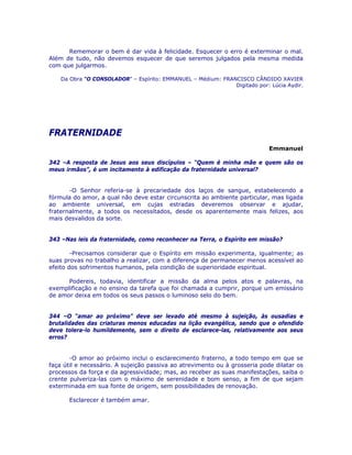 Rememorar o bem é dar vida à felicidade. Esquecer o erro é exterminar o mal.
Além de tudo, não devemos esquecer de que seremos julgados pela mesma medida
com que julgarmos.
Da Obra “O CONSOLADOR” – Espírito: EMMANUEL – Médium: FRANCISCO CÂNDIDO XAVIER
Digitado por: Lúcia Aydir.
FRATERNIDADE
Emmanuel
342 –A resposta de Jesus aos seus discípulos – “Quem é minha mãe e quem são os
meus irmãos”, é um incitamento à edificação da fraternidade universal?
-O Senhor referia-se à precariedade dos laços de sangue, estabelecendo a
fórmula do amor, a qual não deve estar circunscrita ao ambiente particular, mas ligada
ao ambiente universal, em cujas estradas deveremos observar e ajudar,
fraternalmente, a todos os necessitados, desde os aparentemente mais felizes, aos
mais desvalidos da sorte.
343 –Nas leis da fraternidade, como reconhecer na Terra, o Espírito em missão?
-Precisamos considerar que o Espírito em missão experimenta, igualmente; as
suas provas no trabalho a realizar, com a diferença de permanecer menos acessível ao
efeito dos sofrimentos humanos, pela condição de superioridade espiritual.
Podereis, todavia, identificar a missão da alma pelos atos e palavras, na
exemplificação e no ensino da tarefa que foi chamada a cumprir, porque um emissário
de amor deixa em todos os seus passos o luminoso selo do bem.
344 –O “amar ao próximo” deve ser levado até mesmo à sujeição, às ousadias e
brutalidades das criaturas menos educadas na lição evangélica, sendo que o ofendido
deve tolera-lo humildemente, sem o direito de esclarece-las, relativamente aos seus
erros?
-O amor ao próximo inclui o esclarecimento fraterno, a todo tempo em que se
faça útil e necessário. A sujeição passiva ao atrevimento ou à grosseria pode dilatar os
processos da força e da agressividade; mas, ao receber as suas manifestações, saiba o
crente pulveriza-las com o máximo de serenidade e bom senso, a fim de que sejam
exterminada em sua fonte de origem, sem possibilidades de renovação.
Esclarecer é também amar.
 