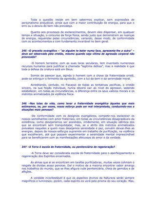 Toda a questão reside em bem sabermos explicar, sem expressões de
personalismo prejudicial, ainda que com a maior contribuição de energia, para que o
erro ou o desvio do bem não prevaleça.
Quanto aos processos de esclarecimentos, devem eles dispensar, em qualquer
tempo e situação, o concurso da força física, sendo justo que demonstrem as nuanças
de energia, requeridas pelas circunstâncias, variando, desse modo, de conformidade
com os acontecimentos e com fundamento invariável no bem geral.
345 –O preceito evangélico – “se alguém te bater numa face, apresenta-lhe a outra” –
deve ser observado pelo cristão, mesmo quando seja vítima de agressão corporal não
provocada?
-O homem terrestre, com as suas taras seculares, tem inventado numerosos
recursos humanos para justificar a chamada “legítima defesa”, mas a realidade é que
toda a defesa da criatura está em Deus.
Somos de parecer que, agindo o homem com a chave da fraternidade cristã,
pode-se extinguir o fermento da agressão, com a luz do bem e da serenidade moral.
Acreditando, contudo, no fracasso de todas as tentativas pacificas, o cristão
sincero, na sua feição individual, nunca deverá cair ao nível do agressor, sabendo
estabelecer, em todas as circunstâncias, a diferença entre os seus valores morais e os
instintos animalizados da violência física.
346 –Nas lutas da vida, como levar a fraternidade evangélica àqueles que mais
estimamos, se, por vezes, nosso esforço pode ser mal interpretado, conduzindo-nos a
situações mais penosas?
-De conformidade com os desígnios evangélicos, compete-nos esclarecer os
nossos semelhantes com amor fraternais, em todas as circunstâncias desagradáveis da
existência, como desejaríamos ser assistidos, irmãemente, em situação idêntica dos
que se encontram sem tranqüilidade; mas, se o atrito dos instintos animalizados
prevalece naqueles a quem mais desejamos serenidade e paz, convém deixar-lhes as
energias, depois de nossos esforços supremos em trabalho de purificação, na violência
que escolheram, até que possam experimentar a serenidade mental imprescindível
para se beneficiarem com as manifestações afetuosas do amor e da verdade.
347 –A Terra é escola de fraternidade, ou penitenciária de regeneração?
-A Terra deve ser considerada escola de fraternidade para o aperfeiçoamento e
regeneração dos Espíritos encarnados.
As almas que ai se encontram em tarefas purificadoras, muitas vezes colimam o
resgate de dívidas assaz penosas. Daí o motivo de a maioria encontrar sabor amargo
nos trabalhos do mundo, que se lhes afigura rude penitenciária, cheia de gemidos e de
aflições.
A verdade incontestável é que os aspectos divinos da Natureza serão sempre
magníficos e luminosos; porém, cada espírito os verá pelo prisma do seu coração. Mas,
 