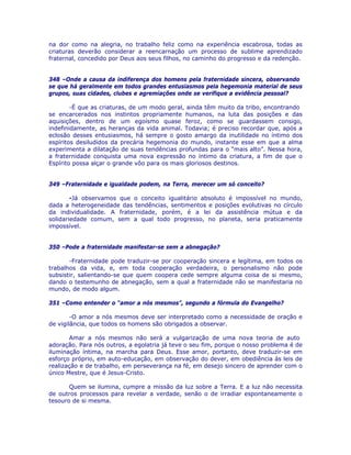 na dor como na alegria, no trabalho feliz como na experiência escabrosa, todas as
criaturas deverão considerar a reencarnação um processo de sublime aprendizado
fraternal, concedido por Deus aos seus filhos, no caminho do progresso e da redenção.
348 –Onde a causa da indiferença dos homens pela fraternidade sincera, observando
se que há geralmente em todos grandes entusiasmos pela hegemonia material de seus
grupos, suas cidades, clubes e agremiações onde se verifique a evidência pessoal?
-É que as criaturas, de um modo geral, ainda têm muito da tribo, encontrando
se encarcerados nos instintos propriamente humanos, na luta das posições e das
aquisições, dentro de um egoísmo quase feroz, como se guardassem consigo,
indefinidamente, as heranças da vida animal. Todavia; é preciso recordar que, após a
eclosão desses entusiasmos, há sempre o gosto amargo da inutilidade no íntimo dos
espíritos desiludidos da precária hegemonia do mundo, instante esse em que a alma
experimenta a dilatação de suas tendências profundas para o “mais alto”. Nessa hora,
a fraternidade conquista uma nova expressão no íntimo da criatura, a fim de que o
Espírito possa alçar o grande vôo para os mais gloriosos destinos.
349 –Fraternidade e igualdade podem, na Terra, merecer um só conceito?
-Já observamos que o conceito igualitário absoluto é impossível no mundo,
dada a heterogeneidade das tendências, sentimentos e posições evolutivas no círculo
da individualidade. A fraternidade, porém, é a lei da assistência mútua e da
solidariedade comum, sem a qual todo progresso, no planeta, seria praticamente
impossível.
350 –Pode a fraternidade manifestar-se sem a abnegação?
-Fraternidade pode traduzir-se por cooperação sincera e legítima, em todos os
trabalhos da vida, e, em toda cooperação verdadeira, o personalismo não pode
subsistir, salientando-se que quem coopera cede sempre alguma coisa de si mesmo,
dando o testemunho de abnegação, sem a qual a fraternidade não se manifestaria no
mundo, de modo algum.
351 –Como entender o “amor a nós mesmos”, segundo a fórmula do Evangelho?
-O amor a nós mesmos deve ser interpretado como a necessidade de oração e
de vigilância, que todos os homens são obrigados a observar.
Amar a nós mesmos não será a vulgarização de uma nova teoria de auto
adoração. Para nós outros, a egolatria já teve o seu fim, porque o nosso problema é de
iluminação íntima, na marcha para Deus. Esse amor, portanto, deve traduzir-se em
esforço próprio, em auto-educação, em observação do dever, em obediência às leis de
realização e de trabalho, em perseverança na fé, em desejo sincero de aprender com o
único Mestre, que é Jesus-Cristo.
Quem se ilumina, cumpre a missão da luz sobre a Terra. E a luz não necessita
de outros processos para revelar a verdade, senão o de irradiar espontaneamente o
tesouro de si mesma.
 