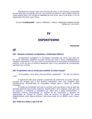 Necessitamos encarar essa nova fórmula de amor a nós mesmos, conscientes
de que todo bem conseguido por nós, em proveito do próximo, não é senão o bem de
nossa própria alma, em virtude da realidade de uma só lei, que é a do amor, e um só
dispensador dos bens, que é Deus.
Da Obra “O CONSOLADOR” – Espírito: EMMANUEL – Médium: FRANCISCO CÂNDIDO XAVIER
Digitado por: Lúcia Aydir.
IV
ESPIRITISMO
Emmanuel
FÉ
352 – Devemos reconhecer no Espiritismo o Cristianismo Redivivo?
-O Espiritismo evangélico é o Consolador prometido por Jesus, que, pela voz
dos seres redimidos, espalham as luzes divinas por toda a Terra, restabelecendo a
verdade e levantando o véu que cobre os ensinamentos na sua feição de Cristianismo
redivivo, a fim de que os homens despertem para a era grandiosa da compreensão
espiritual com o Cristo.
353 –O espiritismo veio ao mundo para substituir as outras crenças?
-O Consolador, como Jesus, terá de afirmar igualmente: - “Eu não vim destruir
a Lei”.
O Espiritismo não pode guardar a pretensão de exterminar as outras crenças,
parcelas da verdade que a sua doutrina representa, mas, sim, trabalhar para
transforma-las, elevando-lhes as concepções antigas para o clarão da verdade
imoralista.
A missão do Consolador tem que se verificar junto das almas e não ao lado das
gloriolas efêmeras dos triunfos materiais. Esclarecendo o erro religioso, onde quer que
se encontre, e revelando a verdadeira luz, pelos atos e pelos ensinamentos, o
espiritista sincero, enriquecendo os valores da fé, representa o operário da
regeneração do Templo do Senhor, onde os homens se agrupam em vários
departamentos, ante altares diversos, mas onde existe um só Mestre, que é Jesus-
Cristo.
354 –Poder-se-á definir o que é ter fé?
 