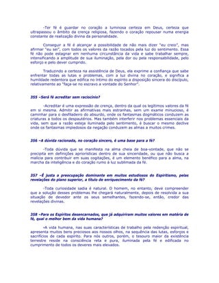 -Ter fé é guardar no coração a luminosa certeza em Deus, certeza que
ultrapassou o âmbito da crença religiosa, fazendo o coração repousar numa energia
constante de realização divina da personalidade.
Conseguir a fé é alcançar a possibilidade de não mais dizer “eu creio”, mas
afirmar “eu sei”, com todos os valores da razão tocados pela luz do sentimento. Essa
fé não pode estagnar em nenhuma circunstância da vida e sabe trabalhar sempre,
intensificando a amplitude de sua iluminação, pela dor ou pela responsabilidade, pelo
esforço e pelo dever cumprido.
Traduzindo a certeza na assistência de Deus, ela exprime a confiança que sabe
enfrentar todas as lutas e problemas, com a luz divina no coração, e significa a
humildade redentora que edifica no íntimo do espírito a disposição sincera do discípulo,
relativamente ao “faça-se no escravo a vontade do Senhor”.
355 –Será fé acreditar sem raciocínio?
-Acreditar é uma expressão de crença, dentro da qual os legítimos valores da fé
em si mesma. Admitir as afirmativas mais estranhas, sem um exame minucioso, é
caminhar para o desfiladeiro do absurdo, onde os fantasmas dogmáticos conduzem as
criaturas a todos os despautérios. Mas também interferir nos problemas essenciais da
vida, sem que a razão esteja iluminada pelo sentimento, é buscar o mesmo declive
onde os fantasmas impiedosos da negação conduzem as almas a muitos crimes.
356 –A dúvida racionada, no coração sincero, é uma base para a fé?
-Toda dúvida que se manifesta na alma cheia de boa-vontade, que não se
precipita em definições apriorísticas dentro de sua sinceridade, ou que não busca a
malícia para contribuir em suas cogitações, é um elemento benéfico para a alma, na
marcha da inteligência e do coração rumo à luz sublimada da fé.
357 –É justa a preocupação dominante em muitos estudiosos do Espiritismo, pelas
revelações do plano superior, a título de enriquecimento da fé?
-Toda curiosidade sadia é natural. O homem, no entanto, deve compreender
que a solução desses problemas lhe chegará naturalmente, depois de resolvida a sua
situação de devedor ante os seus semelhantes, fazendo-se, então, credor das
revelações divinas.
358 –Para os Espíritos desencarnados, que já adquiriram muitos valores em matéria de
fé, qual o melhor bem da vida humana?
-A vida humana, nas suas características de trabalho pela redenção espiritual,
apresenta muitos bens preciosos aos nossos olhos, na sequência das lutas, esforços e
sacrifícios de cada espírito. Para nós outros, porém, o tesouro maior da existência
terrestre reside na consciência reta e pura, iluminada pela fé e edificada no
cumprimento de todos os deveres mais elevados.
 