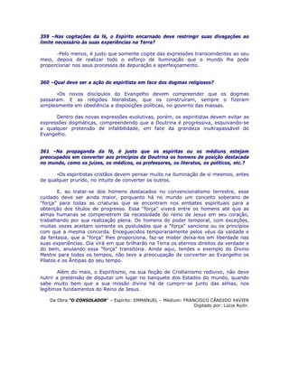 359 –Nas cogitações da fé, o Espírito encarnado deve restringir suas divagações ao
limite necessário às suas experiências na Terra?
-Pelo menos, é justo que somente cogite das expressões transcendentes ao seu
meio, depois de realizar todo o esforço de iluminação que o mundo lhe pode
proporcionar nos seus processos de depuração e aperfeiçoamento.
360 –Qual deve ser a ação do espiritista em face dos dogmas religiosos?
-Os novos discípulos do Evangelho devem compreender que os dogmas
passaram. E as religiões literalistas, que os construíram, sempre o fizeram
simplesmente em obediência a disposições políticas, no governo das massas.
Dentro das novas expressões evolutivas, porém, os espiritistas devem evitar as
expressões dogmáticas, compreendendo que a Doutrina é progressiva, esquivando-se
a qualquer pretensão de infalibilidade, em face da grandeza inultrapassável do
Evangelho.
361 –Na propaganda da fé, é justo que os espíritas ou os médiuns estejam
preocupados em converter aos princípios da Doutrina os homens de posição destacada
no mundo, como os juízes, os médicos, os professores, os literatos, os políticos, etc.?
-Os espiritistas cristãos devem pensar muito na iluminação de si mesmos, antes
de qualquer prurido, no intuito de converter os outros.
E, ao tratar-se dos homens destacados no convencionalismo terrestre, esse
cuidado deve ser ainda maior, porquanto há no mundo um conceito soberano de
“força” para todas as criaturas que se encontram nos embates espirituais para a
obtenção dos títulos de progresso. Essa “força” viverá entre os homens até que as
almas humanas se compenetrem da necessidade do reino de Jesus em seu coração,
trabalhando por sua realização plena. Os homens do poder temporal, com exceções,
muitas vezes aceitam somente os postulados que a “força” sanciona ou os princípios
com que a mesma concorda. Enceguecidos temporariamente pelos véus da vaidade e
da fantasia, que a “força” lhes proporciona, faz-se mister deixa-los em liberdade nas
suas experiências. Dia virá em que brilharão na Terra os eternos direitos da verdade e
do bem, anulando essa “força” transitória. Ainda aqui, tendes o exemplo do Divino
Mestre para todos os tempos, não teve a preocupação de converter ao Evangelho os
Pilatos e os Ãntipas do seu tempo.
Além do mais, o Espiritismo, na sua feição de Cristianismo redivivo, não deve
nutrir a pretensão de disputar um lugar no banquete dos Estados do mundo, quando
sabe muito bem que a sua missão divina há de cumprir-se junto das almas, nos
legítimos fundamentos do Reino de Jesus.
Da Obra “O CONSOLADOR” – Espírito: EMMANUEL – Médium: FRANCISCO CÂNDIDO XAVIER
Digitado por: Lúcia Aydir.
 