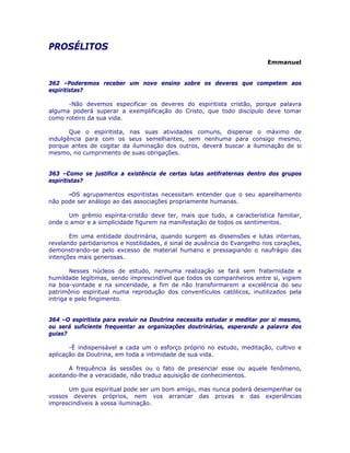 PROSÉLITOS 

Emmanuel
362 –Poderemos receber um novo ensino sobre os deveres que competem aos
espiritistas?
-Não devemos especificar os deveres do espiritista cristão, porque palavra
alguma poderá superar a exemplificação do Cristo, que todo discípulo deve tomar
como roteiro da sua vida.
Que o espiritista, nas suas atividades comuns, dispense o máximo de
indulgência para com os seus semelhantes, sem nenhuma para consigo mesmo,
porque antes de cogitar da iluminação dos outros, deverá buscar a iluminação de si
mesmo, no cumprimento de suas obrigações.
363 –Como se justifica a existência de certas lutas antifraternas dentro dos grupos
espiritistas?
-OS agrupamentos espiritistas necessitam entender que o seu aparelhamento
não pode ser análogo ao das associações propriamente humanas.
Um grêmio espírita-cristão deve ter, mais que tudo, a característica familiar,
onde o amor e a simplicidade figurem na manifestação de todos os sentimentos.
Em uma entidade doutrinária, quando surgem as dissensões e lutas internas,
revelando partidarismos e hostilidades, é sinal de ausência do Evangelho nos corações,
demonstrando-se pelo excesso de material humano e pressagiando o naufrágio das
intenções mais generosas.
Nesses núcleos de estudo, nenhuma realização se fará sem fraternidade e
humildade legítimas, sendo imprescindível que todos os companheiros entre si, vigiem
na boa-vontade e na sinceridade, a fim de não transformarem a excelência do seu
patrimônio espiritual numa reprodução dos conventículos católicos, inutilizados pela
intriga e pelo fingimento.
364 –O espiritista para evoluir na Doutrina necessita estudar e meditar por si mesmo,
ou será suficiente frequentar as organizações doutrinárias, esperando a palavra dos
guias?
-É indispensável a cada um o esforço próprio no estudo, meditação, cultivo e
aplicação da Doutrina, em toda a intimidade de sua vida.
A frequência às sessões ou o fato de presenciar esse ou aquele fenômeno,
aceitando-lhe a veracidade, não traduz aquisição de conhecimentos.
Um guia espiritual pode ser um bom amigo, mas nunca poderá desempenhar os
vossos deveres próprios, nem vos arrancar das provas e das experiências
imprescindíveis à vossa iluminação.
 