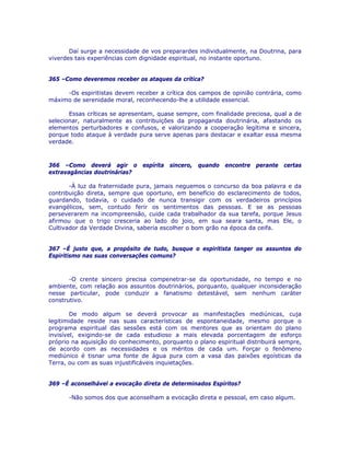 Daí surge a necessidade de vos preparardes individualmente, na Doutrina, para
viverdes tais experiências com dignidade espiritual, no instante oportuno.
365 –Como deveremos receber os ataques da crítica?
-Os espiritistas devem receber a crítica dos campos de opinião contrária, como
máximo de serenidade moral, reconhecendo-lhe a utilidade essencial.
Essas críticas se apresentam, quase sempre, com finalidade preciosa, qual a de
selecionar, naturalmente as contribuições da propaganda doutrinária, afastando os
elementos perturbadores e confusos, e valorizando a cooperação legítima e sincera,
porque todo ataque à verdade pura serve apenas para destacar e exaltar essa mesma
verdade.
366 –Como deverá agir o espírita sincero, quando encontre perante certas
extravagâncias doutrinárias?
-À luz da fraternidade pura, jamais neguemos o concurso da boa palavra e da
contribuição direta, sempre que oportuno, em benefício do esclarecimento de todos,
guardando, todavia, o cuidado de nunca transigir com os verdadeiros princípios
evangélicos, sem, contudo ferir os sentimentos das pessoas. E se as pessoas
perseverarem na incompreensão, cuide cada trabalhador da sua tarefa, porque Jesus
afirmou que o trigo cresceria ao lado do joio, em sua seara santa, mas Ele, o
Cultivador da Verdade Divina, saberia escolher o bom grão na época da ceifa.
367 –É justo que, a propósito de tudo, busque o espiritista tanger os assuntos do
Espiritismo nas suas conversações comuns?
-O crente sincero precisa compenetrar-se da oportunidade, no tempo e no
ambiente, com relação aos assuntos doutrinários, porquanto, qualquer inconsideração
nesse particular, pode conduzir a fanatismo detestável, sem nenhum caráter
construtivo.
De modo algum se deverá provocar as manifestações mediúnicas, cuja
legitimidade reside nas suas características de espontaneidade, mesmo porque o
programa espiritual das sessões está com os mentores que as orientam do plano
invisível, exigindo-se de cada estudioso a mais elevada porcentagem de esforço
próprio na aquisição do conhecimento, porquanto o plano espiritual distribuirá sempre,
de acordo com as necessidades e os méritos de cada um. Forçar o fenômeno
mediúnico é tisnar uma fonte de água pura com a vasa das paixões egoísticas da
Terra, ou com as suas injustificáveis inquietações.
369 –É aconselhável a evocação direta de determinados Espíritos?
-Não somos dos que aconselham a evocação direta e pessoal, em caso algum.
 