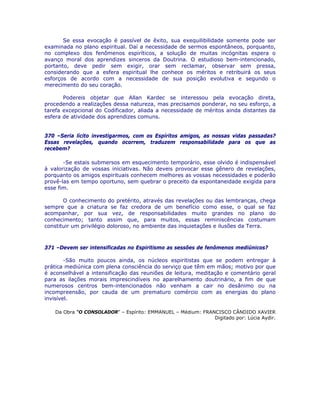 Se essa evocação é passível de êxito, sua exequilibilidade somente pode ser
examinada no plano espiritual. Daí a necessidade de sermos espontâneos, porquanto,
no complexo dos fenômenos espiríticos, a solução de muitas incógnitas espera o
avanço moral dos aprendizes sinceros da Doutrina. O estudioso bem-intencionado,
portanto, deve pedir sem exigir, orar sem reclamar, observar sem pressa,
considerando que a esfera espiritual lhe conhece os méritos e retribuirá os seus
esforços de acordo com a necessidade de sua posição evolutiva e segundo o
merecimento do seu coração.
Podereis objetar que Allan Kardec se interessou pela evocação direta,
procedendo a realizações dessa natureza, mas precisamos ponderar, no seu esforço, a
tarefa excepcional do Codificador, aliada a necessidade de méritos ainda distantes da
esfera de atividade dos aprendizes comuns.
370 –Seria lícito investigarmos, com os Espíritos amigos, as nossas vidas passadas?
Essas revelações, quando ocorrem, traduzem responsabilidade para os que as
recebem?
-Se estais submersos em esquecimento temporário, esse olvido é indispensável
à valorização de vossas iniciativas. Não deveis provocar esse gênero de revelações,
porquanto os amigos espirituais conhecem melhores as vossas necessidades e poderão
provê-las em tempo oportuno, sem quebrar o preceito da espontaneidade exigida para
esse fim.
O conhecimento do pretérito, através das revelações ou das lembranças, chega
sempre que a criatura se faz credora de um benefício como esse, o qual se faz
acompanhar, por sua vez, de responsabilidades muito grandes no plano do
conhecimento; tanto assim que, para muitos, essas reminiscências costumam
constituir um privilégio doloroso, no ambiente das inquietações e ilusões da Terra.
371 –Devem ser intensificadas no Espiritismo as sessões de fenômenos mediúnicos?
-São muito poucos ainda, os núcleos espiritistas que se podem entregar à
prática mediúnica com plena consciência do serviço que têm em mãos; motivo por que
é aconselhável a intensificação das reuniões de leitura, meditação e comentário geral
para as ilações morais imprescindíveis no aparelhamento doutrinário, a fim de que
numerosos centros bem-intencionados não venham a cair no desânimo ou na
incompreensão, por cauda de um prematuro comércio com as energias do plano
invisível.
Da Obra “O CONSOLADOR” – Espírito: EMMANUEL – Médium: FRANCISCO CÂNDIDO XAVIER
Digitado por: Lúcia Aydir.
 
