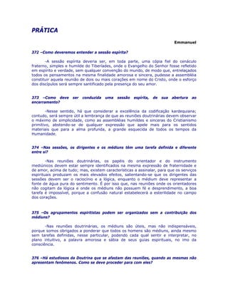 PRÁTICA 

Emmanuel
372 –Como deveremos entender a sessão espírita?
-A sessão espírita deveria ser, em toda parte, uma cópia fiel do cenáculo
fraterno, simples e humilde do Tiberíades, onde o Evangelho do Senhor fosse refletido
em espírito e verdade, sem qualquer convenção do mundo, de modo que, entrelaçados
todos os pensamentos na mesma finalidade amorosa e sincera, pudesse a assembléia
constituir aquela reunião de dois ou mais corações em nome do Cristo, onde o esforço
dos discípulos será sempre santificado pela presença do seu amor.
373 –Como deve ser conduzida uma sessão espírita, de sua abertura ao
encerramento?
-Nesse sentido, há que considerar a excelência da codificação kardequiana;
contudo, será sempre útil a lembrança de que as reuniões doutrinárias devem observar
o máximo de simplicidade, como as assembléias humildes e sinceras do Cristianismo
primitivo, abstendo-se de qualquer expressão que apele mais para os sentidos
materiais que para a alma profunda, a grande esquecida de todos os tempos da
Humanidade.
374 –Nas sessões, os dirigentes e os médiuns têm uma tarefa definida e diferente
entre si?
-Nas reuniões doutrinárias, os papéis do orientador e do instrumento
mediúnicos devem estar sempre identificados na mesma expressão de fraternidade e
de amor, acima de tudo; mas, existem características a assinalar, para que os serviços
espirituais produzam os mais elevados efeitos, salientando-se que os dirigentes das
sessões devem ser o raciocínio e a lógica, enquanto o médium deve representar a
fonte de água pura do sentimento. É por isso que, nas reuniões onde os orientadores
não cogitam da lógica e onde os médiuns não possuem fé e desprendimento, a boa
tarefa é impossível, porque a confusão natural estabelecerá a esterilidade no campo
dos corações.
375 –Os agrupamentos espiritistas podem ser organizados sem a contribuição dos
médiuns?
-Nas reuniões doutrinárias, os médiuns são úteis, mas não indispensáveis,
porque somos obrigados a ponderar que todos os homens são médiuns, ainda mesmo
sem tarefas definidas, nesse particular, podendo cada qual sentir e interpretar, no
plano intuitivo, a palavra amorosa e sábia de seus guias espirituais, no imo da
consciência.
376 –Há estudiosos da Doutrina que se afastam das reuniões, quando as mesmas não
apresentam fenômenos. Como se deve proceder para com eles?
 