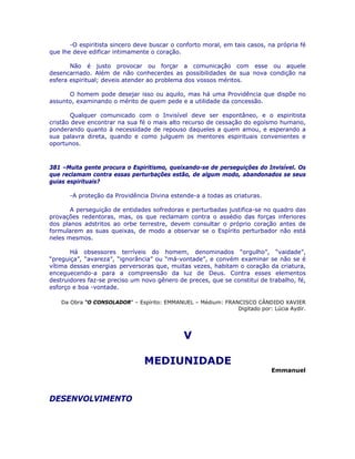 -O espiritista sincero deve buscar o conforto moral, em tais casos, na própria fé
que lhe deve edificar intimamente o coração.
Não é justo provocar ou forçar a comunicação com esse ou aquele
desencarnado. Além de não conhecerdes as possibilidades de sua nova condição na
esfera espiritual; deveis atender ao problema dos vossos méritos.
O homem pode desejar isso ou aquilo, mas há uma Providência que dispõe no
assunto, examinando o mérito de quem pede e a utilidade da concessão.
Qualquer comunicado com o Invisível deve ser espontâneo, e o espiritista
cristão deve encontrar na sua fé o mais alto recurso de cessação do egoísmo humano,
ponderando quanto à necessidade de repouso daqueles a quem amou, e esperando a
sua palavra direta, quando e como julguem os mentores espirituais convenientes e
oportunos.
381 –Muita gente procura o Espiritismo, queixando-se de perseguições do Invisível. Os
que reclamam contra essas perturbações estão, de algum modo, abandonados se seus
guias espirituais?
-A proteção da Providência Divina estende-a a todas as criaturas.
A perseguição de entidades sofredoras e perturbadas justifica-se no quadro das
provações redentoras, mas, os que reclamam contra o assédio das forças inferiores
dos planos adstritos ao orbe terrestre, devem consultar o próprio coração antes de
formularem as suas queixas, de modo a observar se o Espírito perturbador não está
neles mesmos.
Há obsessores terríveis do homem, denominados “orgulho”, “vaidade”,
“preguiça”, “avareza”, “ignorância” ou “má-vontade”, e convém examinar se não se é
vítima dessas energias perversoras que, muitas vezes, habitam o coração da criatura,
enceguecendo-a para a compreensão da luz de Deus. Contra esses elementos
destruidores faz-se preciso um novo gênero de preces, que se constitui de trabalho, fé,
esforço e boa -vontade.
Da Obra “O CONSOLADOR” – Espírito: EMMANUEL – Médium: FRANCISCO CÂNDIDO XAVIER
Digitado por: Lúcia Aydir.
V
MEDIUNIDADE
Emmanuel
DESENVOLVIMENTO
 
