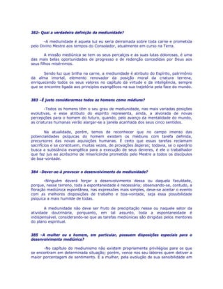 382- Qual a verdadeira definição da mediunidade?
-A mediunidade é aquela luz eu seria derramada sobre toda carne e prometida
pelo Divino Mestre aos tempos do Consolador, atualmente em curso na Terra.
A missão mediúnica se tem os seus percalços e as suas lutas dolorosas, é uma
das mais belas oportunidades de progresso e de redenção concedidas por Deus aos
seus filhos misérrimos.
Sendo luz que brilha na carne, a mediunidade é atributo do Espírito, patrimônio
da alma imortal, elemento renovador da posição moral da criatura terrena,
enriquecendo todos os seus valores no capítulo da virtude e da inteligência, sempre
que se encontre ligada aos princípios evangélicos na sua trajetória pela face do mundo.
383 –É justo considerarmos todos os homens como médiuns?
-Todos os homens têm o seu grau de mediunidade, nas mais variadas posições
evolutivas, e esse atributo do espírito representa, ainda, a alvorada de novas
percepções para o homem do futuro, quando, pelo avanço da mentalidade do mundo,
as criaturas humanas verão alargar-se a janela acanhada dos seus cinco sentidos.
Na atualidade, porém, temos de reconhecer que no campo imenso das
potencialidades psíquicas do homem existem os médiuns com tarefa definida,
precursores das novas aquisições humanas. É certo que essas tarefas reclamam
sacrifícios e se constituem, muitas vezes, de provações ásperas; todavia, se o operário
busca a substância evangélica para a execução de seus deveres, é ele o trabalhador
que faz jus ao acréscimo de misericórdia prometido pelo Mestre a todos os discípulos
de boa-vontade.
384 –Dever-se-á provocar o desenvolvimento da mediunidade?
-Ninguém deverá forçar o desenvolvimento dessa ou daquela faculdade,
porque, nesse terreno, toda a espontaneidade é necessária; observando-se, contudo, a
floração mediúnica espontânea, nas expressões mais simples, deve-se aceitar o evento
com as melhores disposições de trabalho e boa-vontade, seja essa possibilidade
psíquica a mais humilde de todas.
A mediunidade não deve ser fruto de precipitação nesse ou naquele setor da
atividade doutrinária, porquanto, em tal assunto, toda a espontaneidade é
indispensável, considerando-se que as tarefas mediúnicas são dirigidas pelos mentores
do plano espiritual.
385 –A mulher ou o homem, em particular, possuem disposições especiais para o
desenvolvimento mediúnico?
-No capítulo do mediunismo não existem propriamente privilégios para os que
se encontram em determinada situação; porém, vence nos seu labores quem detiver a
maior porcentagem de sentimento. E a mulher, pela evolução de sua sensibilidade em
 