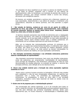 -Os prepostos de Jesus espalham-se por todos os setores do trabalho humano
e, em todos os tempos, cooperam com o homem no seu esforço de
aperfeiçoamento; aliás, os estudiosos e os cientistas do planeta não criaram os
fenômenos químicos, que sempre existiram desde a aurora dos tempos,
afirmando uma inteligência superior.
Os homens, em verdade, aprenderam a química com a Natureza, copiaram as
suas associações, desenvolvendo a sua esfera de estudos e inventaram uma
nomenclatura, reduzindo os valores químicos, sem lhes aprender a origem
divina.
4 – Nos estudos da Química, avaliam-se em cerca de um quarto de milhão as
substâncias da Terra, que podem ser reduzidas, aproximadamente, como originárias
de noventa elementos. Quando os estudos dessa ciência forem ampliados, poderão
reduzir-se, ainda mais, as fontes de origem?
-A Química necessita apresentar essa divisão de elementos para a catalogação
dos valores educativos, com vistas às investigações de natureza científica, no
mundo; contudo,, se na sua base estão os átomos, na mais vasta expressão de
diversidade, mesmo assim tenderá sempre para a unidade substancial, em
remontando com as verdades espirituais às suas fontes de origem.
Aliás, em se tratando das individualizações químicas, já conheceis que o
hidrogênio, no quadro dos conhecimentos terrestres, é o elemento mais simples
de todos. Seu átomo é a forma primordial da matéria planetária, porque
composto de um só elétron, de onde partem as demais individuações no
mecanismo evolutivo da matéria, em suas expressões rudimentares.
5 –Nos chamados movimentos brownianos e nas afinidades moleculares poderemos
observar manifestações de espiritualidade?
-Nos chamados movimentos brownianos, bem como nas atrações moleculares,
ainda não poderemos ver, propriamente, manifestações de espiritualidade,
como princípio de inteligência, mas fenômenos rudimentares da vida em suas
demonstrações de energia potencial, na evolução da matéria, a caminho dos
princípios anímicos, sob a bênção de luz da natureza divina.
6 –Houve uma unidade material para a formação das várias expressões orgânicas
existentes na Terra?
-Assim como o químico humano encontra no hidrogênio a fórmula mais simples
para estabelecer a rota de suas comparações substanciais, os espíritos que
cooperaram com o Cristo, nos primórdios da organização planetária,
encontraram, no protoplasma, o ponto de início para a sua atividade
realizadora, tomando-o como base essencial de todas as células vivas do
organismo terrestre.
7 -Existe uma lei de progresso para a individualização química?
-Na conceituação dos valores espirituais, a Lei é de evolução para todos os
seres e coisas do Universo. As individualizações químicas possuem igualmente a
sua rota para obtenção das primeiras expressões anímicas, sendo justo
observarmos que, no círculo industrial, a individualização é trabalhada pelos
 