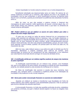-Vossa inquietação no mundo costuma conduzir-vos a muitos despautérios.
Semelhante solicitação aos desencarnados seria um deles. Os valores de um
campo mediúnico triunfam por si mesmos, pela essência de amor e de verdade, de
consolação e de luz que contenham, e seria injustificável convocar os Espíritos para
discutir com os homens, quando já se demasiam as polêmicas dos estudiosos humanos
entre si.
Além do mais, os que não aceitam a palavra sincera e fraternal dos
mensageiros do plano superior, terão igualmente, de buscar o túmulo algum dia, e é
inútil perder tempo com palavras, quando temos tanto o que fazer no ambiente de
nossas próprias edificações.
400 –Poderá admitir-se que um médium se socorra de outro médium para obter o
amparo dos seus amigos espirituais?
-É justo que um amigo se valha da estima fraternal de um companheiro de
crença, para assuntos de confiança íntima e recíproca, mas, na função mediúnica, o
portador dessa ou daquela faculdade deve buscar em seu próprio valor o elemento de
ligação com os seus mentores do plano invisível, sendo contraproducente procurar
amparo nesse particular, fora das suas próprias possibilidades, porque, de outro modo,
seria repousar numa fé alheia, quando a fé precisa partir do íntimo de cada um, no
mecanismo da vida.
Além do mais, cada médium possui a sua esfera de ação no âmbito que lhe foi
assinalado. Abandonar a própria confiança para valer-se de outrem, seria
sobrecarregar os ombros de um companheiro de luta, esquecendo a cruz redentora
que cada Espírito encarnado deverá carregar em busca da claridade divina.
401 –A mistificação sofrida por um médium significa ausência de amparo dos mentores
do plano espiritual?
-A mistificação experimentada por um médium traz, sempre, uma finalidade
útil, que é a de afasta-lo do amor-próprio, da preguiça no estudo de suas necessidades
próprias, da vaidade pessoal ou dos excessos de confiança em si mesmo.
Os fatos de mistificação não ocorrem à revelia dos seus mentores mais
elevados, que, somente assim, o conduzem à vigilância precisa e às realizações da
humildade e da prudência no seu mundo subjetivo.
402 –Seria justo aceitar remuneração financeira no exercício da mediunidade?
-Quando um médium se resolva a transformar suas faculdades em fonte de
renda material, será melhor esquecer suas possibilidades psíquicas e não se aventurar
pelo terreno delicado dos estudos espirituais.
A remuneração financeira, no trato das questões profundas da alma, estabelece
um comércio criminoso, do qual o médium deverá esperar no futuro os resgates mais
dolorosos.
 