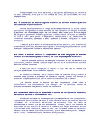A mediunidade não é ofício do mundo, e os Espíritos esclarecidos, na verdade e
no bem, conhecem, mais que os seus irmãos de carne, as necessidades dos seus
intermediários.
403 –É razoável que os médiuns cogitem da solução de assuntos materiais junto dos
seus mentores do plano invisível?
-Não se deve esquecer que o campo de atividades materiais é a escola sagrada
dos Espíritos incorporados no orbe terrestre. Se não é possível aos amigos espirituais
quebrarem a lei da liberdade própria de seus irmãos, não é lícito que o médium cogite
da solução de problemas materiais junto dos Espíritos amigos. O mundo é o caminho
no qual a alma deve provar a experiência, testemunhar a fé, desenvolver as
tendências superiores, conhecer o bem, aprender o melhor, enriquecer os dotes
individuais.
O médium que se arrisca a desviar suas faculdades psíquicas, para o terreno da
materialidade do mundo, este em marcha para as manifestações grosseiras dos planos
inferiores, onde poderá contrair os débitos mais penosos.
404 –Deve o médium sacrificar o cumprimento de suas obrigações no trabalho
cotidiano e no ambiente sagrado da família, em favor da propaganda doutrinária?
O médium somente deve dar aos serviços da Doutrina a cota de tempo de que
possa dispor, entre os labores sagrados do pão de cada dia e o cumprimento dos seus
elevados deveres familiares.
A execução dessas obrigações é sagrada e urge não cair no declive das
situações parasitárias, ou do fanatismo religioso.
No trabalho da verdade, Jesus caminha antes de qualquer esforço humano e
ninguém deve guardar a pretensão de converter alguém, quando nas tarefas do
mundo há sempre oportunidade para o preciso conhecimento de si mesmo.
Que médium algum se engane em tais perspectivas. Antes sofrer a
incompreensão dos companheiros, que transigir com os princípios, caindo na
irresponsabilidade ou nas penosas dívidas de consciência.
405 –Poder-se-á admitir que os espiritistas se valham de um apostolado mediúnico,
para solução de todas as dificuldades da vida?
-O médium não deve ser sobrecarregado com exigências de seus companheiros,
relativamente às dificuldades da sorte. É justo que seus irmãos se socorram das suas
faculdades, em circunstâncias excepcionais da existência, como nos casos de
enfermidades e outros que se lhe assemelhem. Todavia, cercar um médium de
solicitações de toda natureza é desvirtuar a tarefa de um amigo, eliminando as suas
possibilidades mais preciosas e, além do mais, não se deverá repetir no Espiritismo
sincero a atitude mental dos católicos-romanos, que se abandonam junto à “imagem”
de um “santo”, olvidando todos os valores do esforço próprio.
 