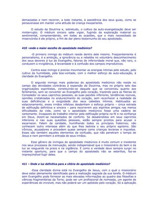 demasiadas e nem recorrer, a todo instante, à assistência dos seus guias, como se
perseverasse em manter uma atitude de criança inexperiente.
O estudo da Doutrina e, sobretudo, o cultivo da auto-evangelização deve ser
ininterrupto. O médium sincero sabe vigiar, fugindo da exploração material ou
sentimental, compreendendo, em todas as ocasiões, que o mais necessitado de
misericórdia é ele próprio, a fim de dar pleno testemunho do seu apostolado.
410 –onde o maior escolho do apostolado mediúnico?
-O primeiro inimigo do médium reside dentro dele mesmo. Freqüentemente é
personalismo, é a ambição, a ignorância ou a rebeldia no voluntário desconhecimento
dos seus deveres à luz do Evangelho, fatores de inferioridade moral que, não raro, o
conduzem a invigilância, à leviandade e à confusão dos campos improdutivos.
Contra esse inimigo é preciso movimentar as energias íntimas pelo estudo, pelo
cultivo da humildade, pela boa-vontade, com o melhor esforço de auto-educação, à
claridade do Evangelho.
O segundo inimigo mais poderoso do apostolado mediúnico não reside no
campo das atividades contrárias à expansão da Doutrina, mas no próprio selo das
organizações espiritistas, constituindo-se daquele que se convenceu quanto aos
fenômenos, sem se converter ao Evangelho pelo coração, trazendo para as fileiras do
Consolador os seus caprichos pessoais, as suas paixões inferiores, tendências nocivas,
opiniões cristalizadas no endurecimento do coração, sem reconhecer a realidade de
suas deficiências e a exigüidade dos seus cabedais íntimos. Habituados ao
estacionamento, esses irmãos infelizes desdenham o esforço próprio – única estrada
de edificação definitiva e sincera – para recorrerem aos espíritos amigos nas menos
dificuldades da vida, como se o apostolado mediúnico fosse uma cadeira de
cartomante. Incapazes do trabalho interior pela edificação própria na fé e na confiança
em Deus, dizem-se necessitados de conforto. Se desatendidos em seus caprichos
inferiores e nas suas questões pessoais, estão sempre prontos para acusar e
escarnecer. Falam da caridade, humilhando todos os princípios fraternos; não
conhecem outro interesse além do que lhes lastreia o seu próprio egoísmo. São
irônicos, acusadores e procedem quase sempre como crianças levianas e inquietas.
Esses são também aqueles elementos da confusão, que não penetram o tempo de
Jesus e nem permitem a entrada de seus irmãos.
Esse gênero de inimigos do apostolado mediúnico é muito comum e insistente
nos seus processos de insinuação, sendo indispensável que o missionário do bem e da
luz se resguarde na prece e na vigilância. E como a verdade deve sempre surgir no
instante oportuno, para que o campo do apostolado não se esterilize, faz-se
imprescindível fugir deles.
411 – Onde a luz definitiva para a vitória do apostolado mediúnico?
-Essa claridade divina está no Evangelho de Jesus, com o qual o missionário
deve estar plenamente identificado para a realização sagrada da sua tarefa. O médium
sem Evangelho pode fornecer as mais elevadas informações ao quadro das filosofias e
ciências fragmentárias da Terra; pode ser um profissional de nomeada, um agente de
experiências do invisível, mas não poderá ser um apóstolo pelo coração. Só a aplicação
 