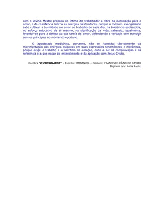 com o Divino Mestre prepara no íntimo do trabalhador a fibra da iluminação para o
amor, e da resistência contra as energias destruidoras, porque o médium evangelizado
sabe cultivar a humildade no amor ao trabalho de cada dia, na tolerância esclarecida,
no esforço educativo de si mesmo, na significação da vida, sabendo, igualmente,
levantar-se para a defesa da sua tarefa de amor, defendendo a verdade sem transigir
com os princípios no momento oportuno.
O apostolado mediúnico, portanto, não se constitui tão-somente da
movimentação das energias psíquicas em suas expressões fenomênicas e mecânicas,
porque exige o trabalho e o sacrifício do coração, onde a luz da comprovação e da
referência é a que nasce do entendimento e da aplicação com Jesus-Cristo.
Da Obra “O CONSOLADOR” – Espírito: EMMANUEL – Médium: FRANCISCO CÂNDIDO XAVIER
Digitado por: Lúcia Aydir.
 