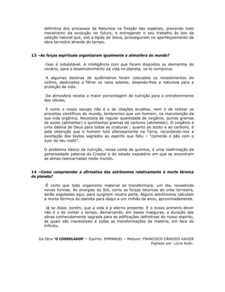 definitiva dos processos da Natureza na fixação das espécies, prevendo todo
mecanismo da evolução no futuro, e entregando o seu trabalho às leis da
seleção natural que, sob a égide de Jesus, prosseguiram no aperfeiçoamento da
obra terrestre através do tempo.
13 –As forças espirituais organizaram igualmente a atmosfera do mundo?
-Isso é indubitável. A inteligência com que foram dispostos os elementos do
cenário, para o desenvolvimento da vida no planeta, vo-lo comprova.
A algumas dezenas de quilômetros foram colocados os revestimentos do
ozônio, destinados a filtrar os raios solares; dosando-lhes a natureza para a
proteção da vida.
Da atmosfera recebe a maior porcentagem de nutrição para o entretenimento
das células.
E como o nosso escopo não é o de citações eruditas, nem o de redizer os
preceitos científicos do mundo, lembremos que um homem, na manutenção da
sua vida orgânica. Necessita de regular quantidade de oxigênio, quinze gramas
de azoto (alimentar) e quinhentos gramas de carbono (alimentar). O oxigênio é
uma dádiva de Deus para todas as criaturas ; quanto ao azoto e ao carbono, é
pela obtenção que o homem luta afanosamente na Terra, recordando-nos a
exortação dos textos sagrados ao espírito que faliu – “comerás o pão com o
suor do teu rosto”.
O problema básico da nutrição, nessa conta de química, é uma reafirmação da
generosidade paterna do Criador e do estado expiatório em que se encontram
as almas reencarnadas neste mundo.
14 –Como compreender a afirmativa dos astrônomos relativamente à morte térmica
do planeta?
-É certo que todo organismo material se transformará, um dia, revestindo
novas formas. As energias do Sol, como as forças telúricas do orbe terrestre,
serão esgotadas aqui, para surgirem noutra parte. Alguns astrônomos calculam
a morte térmica do planeta para daqui a um milhão de anos, aproximadamente.
Já se disse, porém, que a vida é p eterno presente. E o nosso primeiro dever
não é o de contar o tempo, demarcando, em bases inseguras, a duração das
obras conhecidamente sagrada para as edificações definitivas do nosso espírito,
as quais são inacessíveis a todas as transformações da matéria, em face do
Infinito.
Da Obra “O CONSOLADOR” – Espírito: EMMANUEL – Médium: FRANCISCO CÂNDIDO XAVIER
Digitado por: Lúcia Aydir.
 