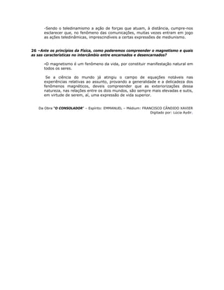 -Sendo o teledinamismo a ação de forças que atuam, à distância, cumpre-nos
esclarecer que, no fenômeno das comunicações, muitas vezes entram em jogo
as ações teledinâmicas, imprescindíveis a certas expressões de mediunismo.
26 –Ante os princípios da Física, como poderemos compreender o magnetismo e quais
as sas características no intercâmbio entre encarnados e desencarnados?
-O magnetismo é um fenômeno da vida, por constituir manifestação natural em
todos os seres.
Se a ciência do mundo já atingiu o campo de equações notáveis nas
experiências relativas ao assunto, provando a generalidade e a delicadeza dos
fenômenos magnéticos, deveis compreender que as exteriorizações dessa
natureza, nas relações entre os dois mundos, são sempre mais elevadas e sutis,
em virtude de serem, aí, uma expressão de vida superior.
Da Obra “O CONSOLADOR” – Espírito: EMMANUEL – Médium: FRANCISCO CÂNDIDO XAVIER
Digitado por: Lúcia Aydir.
 