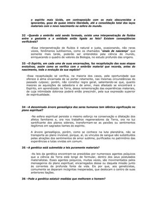 o espírito mais lúcido, em contraposição com os mais obscurecidos e
ignorantes, goza de quase inteira liberdade, até a consolidação total dos laços
materiais com o novo nascimento na esfera do mundo.
32 –Quando o embrião está sendo formado, existe uma interpenetração de fluídos
entre a gestante e a entidade então ligada ao feto? Existem conseqüências
verificáveis?
-Essa interpenetração de fluídos é natural e justa, ocasionando, não raras
vezes, fenômenos sutilíssimos, como os chamados “sinais de nascença” que
somente mais tarde, poderão ser entendidos pela ciência do mundo,
enriquecendo o quadro de valores da Biologia, no estudo profundo das origens.
33 –O Espírito, em cada uma de suas encarnações, faz recapitulação das suas etapas
evolutivas, assim como se verifica com o embrião material que recorda, antes do
nascimento, toda a evolução da sua espécie?
-Essa recapitulação se verifica, na maioria dos casos, pela oportunidade que
oferece à alma encarnada de se portar retamente, nas mesmas circunstâncias do
passado culposo; porém, não constitui regra geral, salientando-se que, quanto
maiores as aquisições de sabedoria e de amor, mais afastado se encontrará o
Espírito, em aprendizado na Terra, dessa rememoração das experiências materiais,
de cuja intimidade dolorosa poderá então prescindir, pela sua expressão superior
de espiritualidade.
34 –A denominada árvore genealógica dos seres humanos tem idêntica significação no
plano espiritual?
-Na esfera espiritual persiste o mesmo esforço na conservação e dilatação dos
afetos familiares e, ora nos trabalhos regeneradores da Terra, ora na luz
santificante dos planos siderais, transformam-se as paixões ou sentimentos
ilegítimos em sagrados liames do espírito.
A árvore genealógica, porém, como se conhece na luta planetária, não se
transporta ao plano invisível, porque, aí, os vínculos de sangue são substituídos
pelas atrações dos sentimentos de amor sublime, purificados no patrimônio das
experiências e lutas vividas em comum.
35 –A genética está submetida a leis puramente materiais?
-As leis da genética encontram-se presididas por numerosos agentes psíquicos
que a ciência da Terra está longe de formular, dentro dos seus postulados
materialistas. Esses agentes psíquicos, muitas vezes, são movimentados pelos
mensageiros do plano espiritual; encarregados dessa ou daquela missão junto
às correntes da profunda fonte da vida. Eis por que, aos geneticistas,
comumente se deparam incógnitas inesperadas, que deslocam o centro de suas
anteriores ilações.
36 –Pode a genética estatuir medidas que melhorem o homem?
 