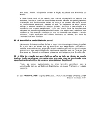 Em tudo, porém, busquemos divisar a feição educativa dos trabalhos do
mundo.
A Terra é uma vasta oficina. Dentro dela operam os prepostos do Senhor, que
podemos considerar como os orientadores técnicos da obra de aperfeiçoamento
e redenção. Em determinadas seções de esforço, os homens são maus alunos
ou trabalhadores rebelados. Nesses núcleos, os prepostos de Jesus podem
edificar o mesmo trabalho de sempre; todavia, encontra a perturbação e a
resistência dos próprios beneficiados, razão pela qual a fonte de energias pura
não pode ser responsabilizada pelos fenômenos que a deturpam, operados pela
indiferença, pela intenção criminosa ou pela perversidade das próprias criaturas
humanas, objeto constante do carinho desvelado do Senhor, em todos os
caminhos dos seus destinos.
40 –A fecundidade e a esterilidade são provas?
-No quadro de interpretações da Terra, esses conceitos podem indicar situações
de prova para as almas que se encontram em experiências edificadores;
todavia, se considerarmos a questão no seu aspecto espiritual; somos obrigados
a reconhecer que a esterilidade não existe para o espírito que, na Terra, ou fora
dela, pode ser fecundo em obras de beleza, de aperfeiçoamento e de redenção.
41 –A idéia de evolução que tem influído na esfera de todas as ciências do mundo,
desde as teorias darwinianas, representa agora uma nova etapa de aproximação entre
os conhecimentos científicos do homem e as verdades do Espiritismo?
-Todas as teorias evolucionistas no orbe terrestre caminham para a
aproximação com as verdades do Espiritismo, no abraço final com a verdade
suprema.
Da Obra “O CONSOLADOR” – Espírito: EMMANUEL – Médium: FRANCISCO CÂNDIDO XAVIER
Digitado por: Lúcia Aydir.
 