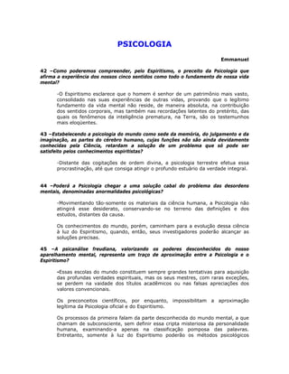 PSICOLOGIA 

Emmanuel
42 –Como poderemos compreender, pelo Espiritismo, o preceito da Psicologia que
afirma a experiência dos nossos cinco sentidos como todo o fundamento de nossa vida
mental?
-O Espiritismo esclarece que o homem é senhor de um patrimônio mais vasto,
consolidado nas suas experiências de outras vidas, provando que o legítimo
fundamento da vida mental não reside, de maneira absoluta, na contribuição
dos sentidos corporais, mas também nas recordações latentes do pretérito, das
quais os fenômenos da inteligência prematura, na Terra, são os testemunhos
mais eloqüentes.
43 –Estabelecendo a psicologia do mundo como sede da memória, do julgamento e da
imaginação, as partes do cérebro humano, cujas funções não são ainda devidamente
conhecidas pela Ciência, retardam a solução de um problema que só pode ser
satisfeito pelos conhecimentos espiritistas?
-Distante das cogitações de ordem divina, a psicologia terrestre efetua essa
procrastinação, até que consiga atingir o profundo estuário da verdade integral.
44 –Poderá a Psicologia chegar a uma solução cabal do problema das desordens
mentais, denominadas anormalidades psicológicas?
-Movimentando tão-somente os materiais da ciência humana, a Psicologia não
atingirá esse desiderato, conservando-se no terreno das definições e dos
estudos, distantes da causa.
Os conhecimentos do mundo, porém, caminham para a evolução dessa ciência
à luz do Espiritismo, quando, então, seus investigadores poderão alcançar as
soluções precisas.
45 –A psicanálise freudiana, valorizando os poderes desconhecidos do nosso
aparelhamento mental, representa um traço de aproximação entre a Psicologia e o
Espiritismo?
-Essas escolas do mundo constituem sempre grandes tentativas para aquisição
das profundas verdades espirituais, mas os seus mestres, com raras exceções,
se perdem na vaidade dos títulos acadêmicos ou nas falsas apreciações dos
valores convencionais.
Os preconceitos científicos, por enquanto, impossibilitam a aproximação
legítima da Psicologia oficial e do Espiritismo.
Os processos da primeira falam da parte desconhecida do mundo mental, a que
chamam de subconsciente, sem definir essa cripta misteriosa da personalidade
humana, examinando-a apenas na classificação pomposa das palavras.
Entretanto, somente à luz do Espiritismo poderão os métodos psicológicos
 