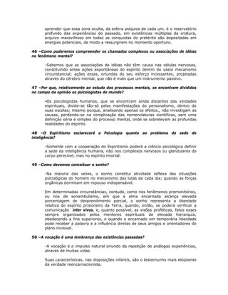 aprender que essa zona oculta, da esfera psíquica de cada um, é o reservatório
profundo das experiências do passado, em existências múltiplas da criatura,
arquivo maravilhoso em todas as conquistas do pretérito são depositadas em
energias potenciais, de modo a ressurgirem no momento oportuno.
46 –Como poderemos compreender os chamados complexos ou associações de idéias
no fenômeno mental?
-Sabemos que as associações de idéias não têm causa nas células nervosas,
constituindo antes ações espontâneas do espírito dentro do vasto mecanismo
circunstancial; ações essas, oriundas do seu esforço incessantes, projetadas
através do cérebro mental, que não é mais que um instrumento passivo.
47 –Por que, relativamente ao estudo dos processos mentais, se encontram divididos
no campo da opinião os psicologistas do mundo?
-Os psicologistas humanos, que se encontram ainda distantes das verdades
espirituais, divide-se tão-só pelas manifestações do personalismo, dentro de
suas escolas; mesmo porque, analisando apenas os efeitos,, não investigam as
causas, perdendo-se na complicação das nomenclaturas científicas, sem uma
definição séria e simples do processo mental, onde se sobrelevam as profundas
realidades do espírito.
48 –O Espiritismo esclarecerá a Psicologia quanto ao problema da sede de
inteligência?
-Somente com a cooperação do Espiritismo poderá a ciência psicológica definir
a sede da inteligência humana, não nos complexos nervosos ou glandulares do
corpo perecível, mas no espírito imortal.
49 –Como devemos conceituar o sonho?
-Na maioria das vezes, o sonho constitui atividade reflexa das situações
psicológicas do homem no mecanismo das lutas de cada dia; quando as forças
orgânicas dormitam em repouso indispensável.
Em determinadas circunstâncias, contudo, como nos fenômenos premonitórios,
ou nos de sonambulismo, em que a alma encarnada alcança elevada
porcentagem de desprendimento parcial, o sonho representa a liberdade
relativa do espírito prisioneiro da Terra, quando, então, se poderá verificar a
comunicação inter vivos, e, quanto possível, as visões proféticas, fatos esses
sempre organizados pelos mentores espirituais de elevada hierarquia,
obedecendo a fins superiores, e quando o encarnado em temporária liberdade
pode receber a palavra e a influência diretas de seus amigos e orientadores do
plano invisível.
50 –A vocação é uma lembrança das existências passadas?
-A vocação é o impulso natural oriundo da repetição de análogas experiências,
através de muitas vidas.
Suas características, nas disposições infantis, são o testemunho mais eloqüente
da verdade reencarnacionista.
 