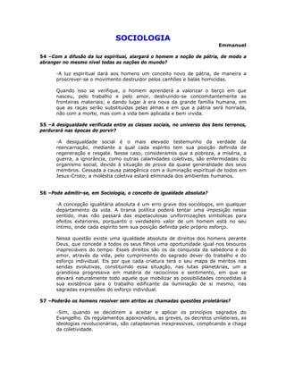 SOCIOLOGIA
Emmanuel
54 –Com a difusão da luz espiritual, alargará o homem a noção de pátria, de modo a
abranger no mesmo nível todas as nações do mundo?
-A luz espiritual dará aos homens um conceito novo de pátria, de maneira a
proscrever-se o movimento destruidor pelos canhões e balas homicidas.
Quando isso se verifique, o homem aprenderá a valorizar o berço em que
nasceu, pelo trabalho e pelo amor, destruindo-se concomitantemente as
fronteiras materiais; e dando lugar à era nova da grande família humana, em
que as raças serão substituídas pelas almas e em que a pátria será honrada,
não com a morte, mas com a vida bem aplicada e bem vivida.
55 –A desigualdade verificada entre as classes sociais, no universo dos bens terrenos,
perdurará nas épocas do porvir?
-A desigualdade social é o mais elevado testemunho da verdade da
reencarnação, mediante a qual cada espírito tem sua posição definida de
regeneração e resgate. Nesse caso, consideramos que a pobreza, a miséria, a
guerra, a ignorância, como outras calamidades coletivas, são enfermidades do
organismo social, devido à situação de prova da quase generalidade dos seus
membros. Cessada a causa patogênica com a iluminação espiritual de todos em
Jesus-Cristo; a moléstia coletiva estará eliminada dos ambientes humanos.
56 –Pode admitir-se, em Sociologia, o conceito de igualdade absoluta?
-A concepção igualitária absoluta é um erro grave dos sociólogos, em qualquer
departamento da vida. A tirania política poderá tentar uma imposição nesse
sentido, mas não passará das espetaculosas uniformizações simbólicas para
efeitos exteriores, porquanto o verdadeiro valor de um homem está no seu
íntimo, onde cada espírito tem sua posição definida pelo próprio esforço.
Nessa questão existe uma igualdade absoluta de direitos dos homens perante
Deus, que concede a todos os seus filhos uma oportunidade igual nos tesouros
inapreciáveis do tempo. Esses direitos são os da conquista da sabedoria e do
amor, através da vida, pelo cumprimento do sagrado dever do trabalho e do
esforço individual. Eis por que cada criatura terá o seu mapa de méritos nas
sendas evolutivas, constituindo essa situação, nas lutas planetárias, um a
grandiosa progressiva em matéria de raciocínios e sentimento, em que se
elevará naturalmente todo aquele que mobilizar as possibilidades concedidas à
sua existência para o trabalho edificante da iluminação de si mesmo, nas
sagradas expressões do esforço individual.
57 –Poderão os homens resolver sem atritos as chamadas questões proletárias?
-Sim, quando se decidirem a aceitar e aplicar os princípios sagrados do
Evangelho. Os regulamentos apaixonados, as greves, os decretos unilaterais, as
ideologias revolucionárias, são cataplasmas inexpressivas, complicando a chaga
da coletividade.
 